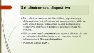 3.6 eliminar una diapositiva
➢ Para eliminar una o varias diapositivas, lo primero que
debemos hacer es seleccionarlas, como ya hemos visto en
esta unidad. Luego, disponemos de dos métodos para
ejecutar la eliminación. Escoge el que más cómodo te
resulte.
➢ Utilizando el menú contextual que aparece al hacer clic con
el botón derecho del ratón sobre su miniatura. La opción
adecuada será Eliminar diapositiva
➢ Pulsando la tecla SUPR.
 