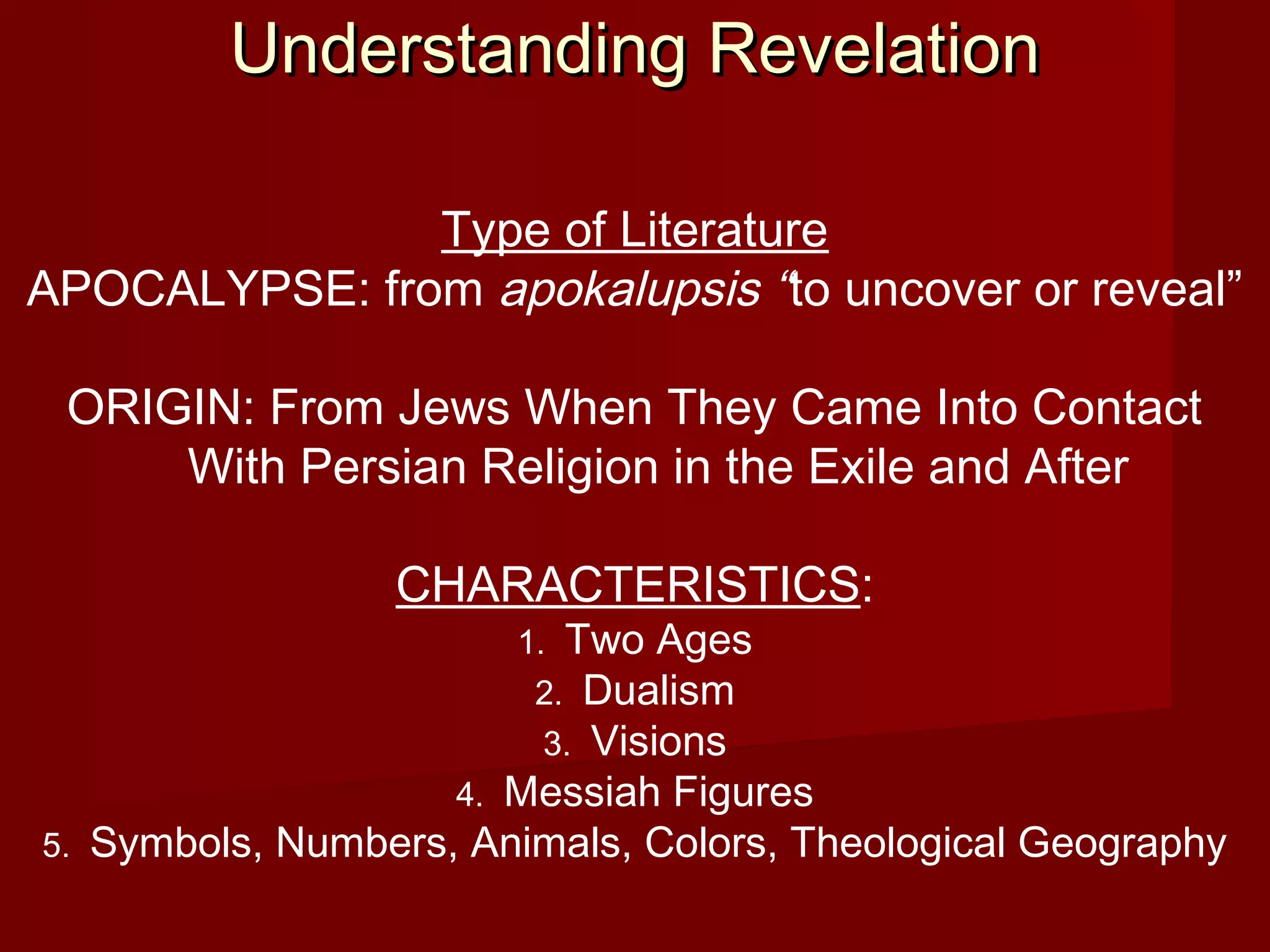 Understanding RevelationUnderstanding Revelation
Type of Literature
APOCALYPSE: from apokalupsis “to uncover or reveal”
ORIGIN: From Jews When They Came Into Contact
With Persian Religion in the Exile and After
CHARACTERISTICS:
1. Two Ages
2. Dualism
3. Visions
4. Messiah Figures
5. Symbols, Numbers, Animals, Colors, Theological Geography
 
