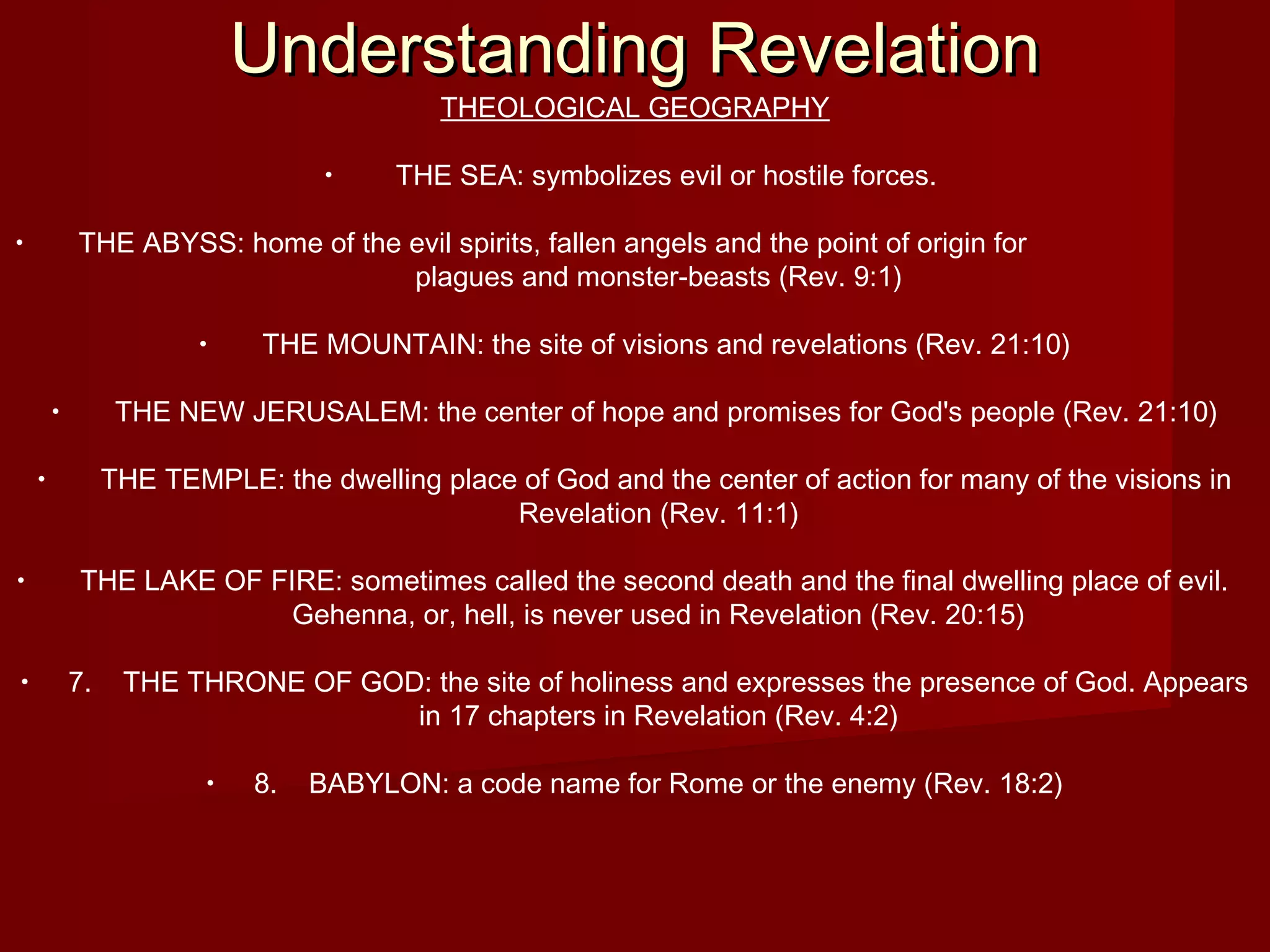 Understanding RevelationUnderstanding Revelation
THEOLOGICAL GEOGRAPHY
• THE SEA: symbolizes evil or hostile forces.
• THE ABYSS: home of the evil spirits, fallen angels and the point of origin for
plagues and monster-beasts (Rev. 9:1)
• THE MOUNTAIN: the site of visions and revelations (Rev. 21:10)
• THE NEW JERUSALEM: the center of hope and promises for God's people (Rev. 21:10)
• THE TEMPLE: the dwelling place of God and the center of action for many of the visions in
Revelation (Rev. 11:1)
• THE LAKE OF FIRE: sometimes called the second death and the final dwelling place of evil.
Gehenna, or, hell, is never used in Revelation (Rev. 20:15)
• 7. THE THRONE OF GOD: the site of holiness and expresses the presence of God. Appears
in 17 chapters in Revelation (Rev. 4:2)
• 8. BABYLON: a code name for Rome or the enemy (Rev. 18:2)
 