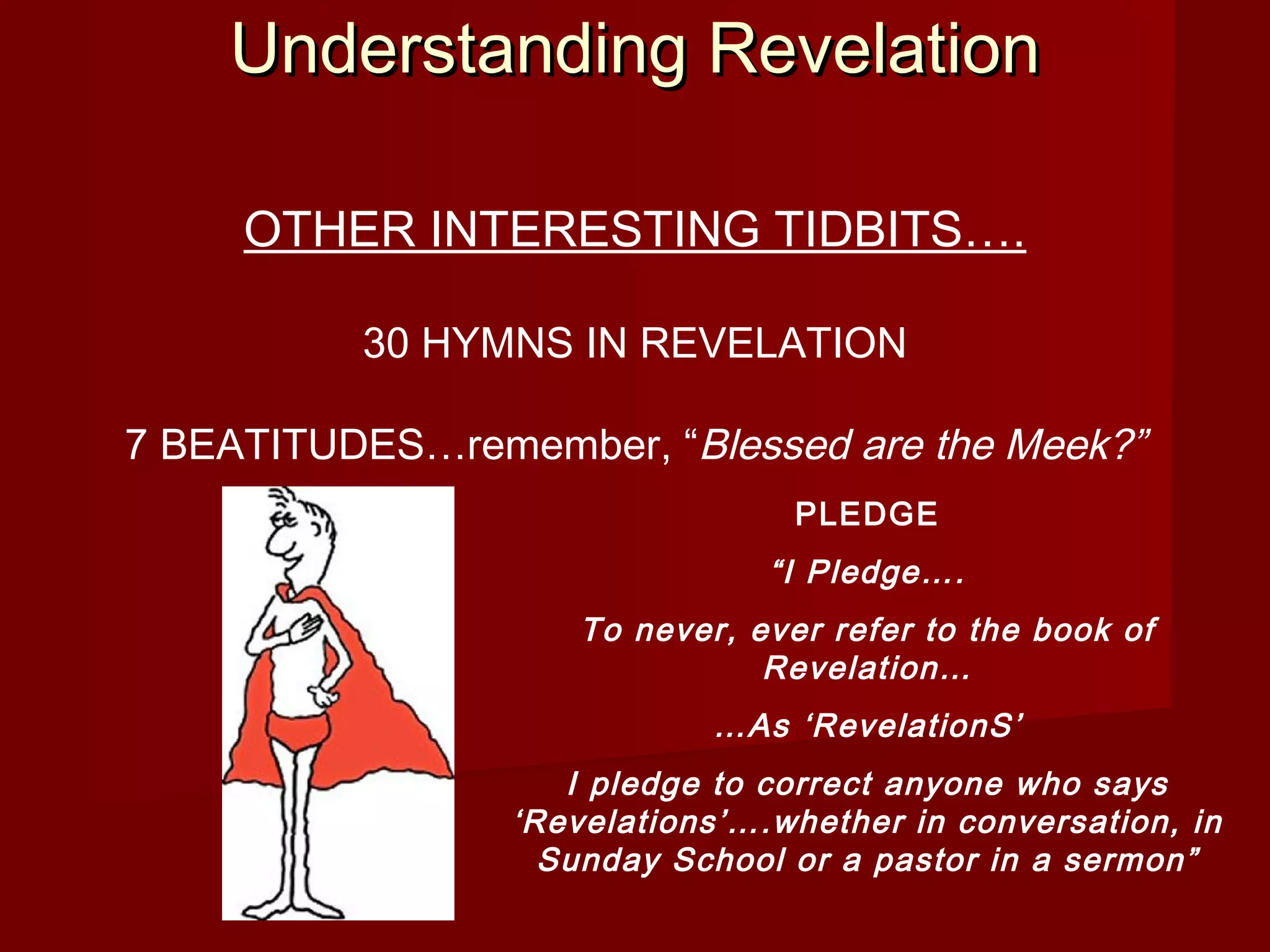 Understanding RevelationUnderstanding Revelation
OTHER INTERESTING TIDBITS….
30 HYMNS IN REVELATION
7 BEATITUDES…remember, “Blessed are the Meek?”
PLEDGE
“I Pledge….
To never, ever refer to the book of
Revelation…
…As ‘RevelationS’
I pledge to correct anyone who says
‘Revelations’….whether in conversation, in
Sunday School or a pastor in a sermon”
 