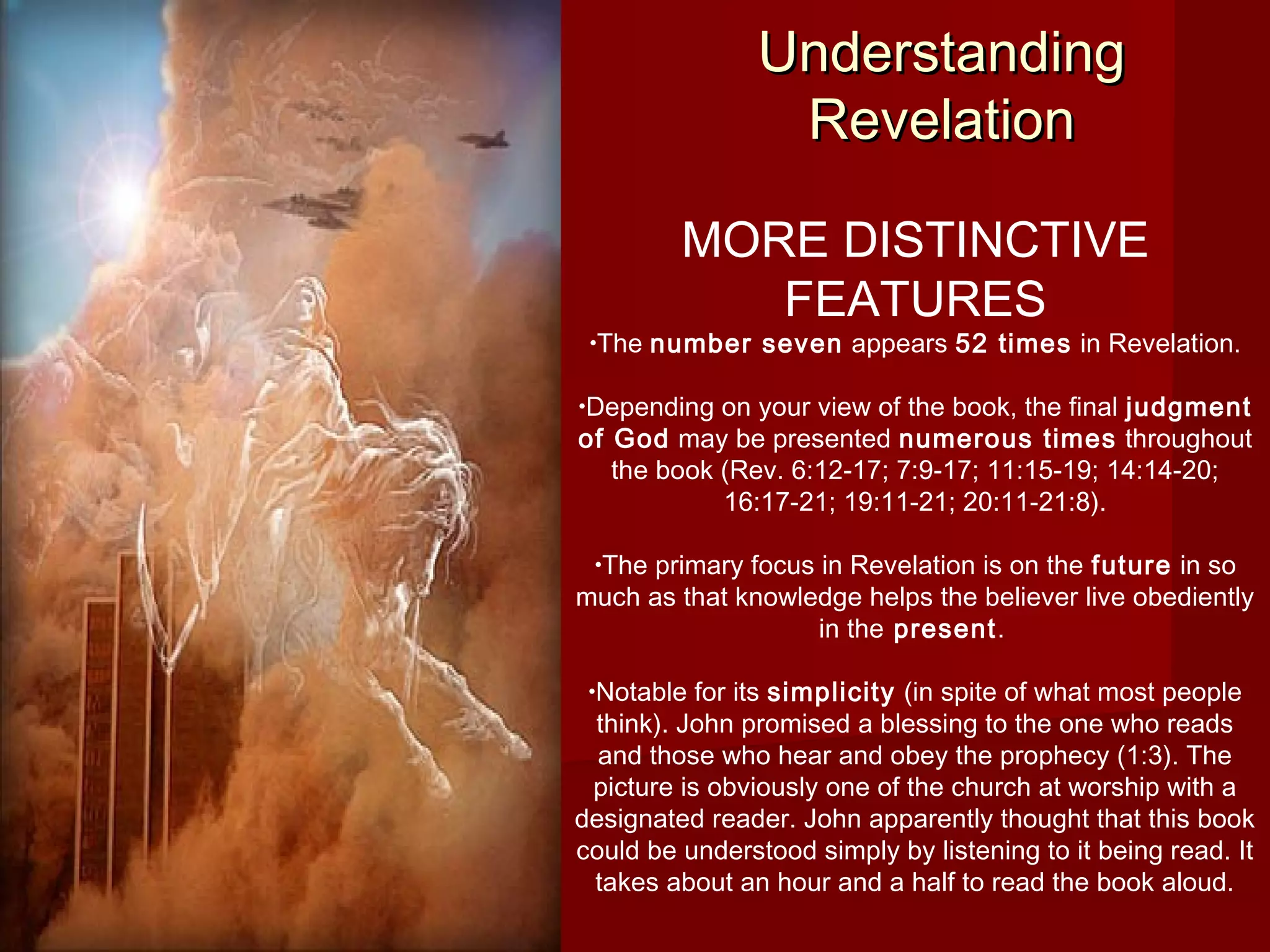 UnderstandingUnderstanding
RevelationRevelation
MORE DISTINCTIVE
FEATURES
•The number seven appears 52 times in Revelation.
•Depending on your view of the book, the final judgment
of God may be presented numerous times throughout
the book (Rev. 6:12-17; 7:9-17; 11:15-19; 14:14-20;
16:17-21; 19:11-21; 20:11-21:8).
•The primary focus in Revelation is on the future in so
much as that knowledge helps the believer live obediently
in the present.
•Notable for its simplicity (in spite of what most people
think). John promised a blessing to the one who reads
and those who hear and obey the prophecy (1:3). The
picture is obviously one of the church at worship with a
designated reader. John apparently thought that this book
could be understood simply by listening to it being read. It
takes about an hour and a half to read the book aloud.
 