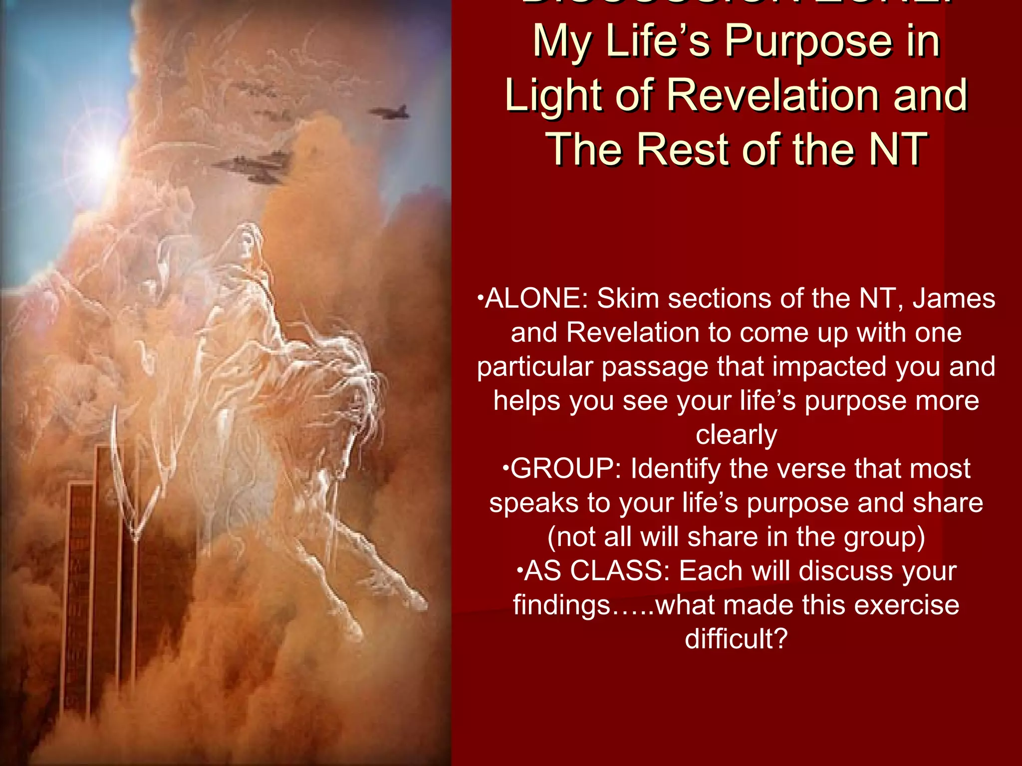 DISCUSSION ZONE:DISCUSSION ZONE:
My Life’s Purpose inMy Life’s Purpose in
Light of Revelation andLight of Revelation and
The Rest of the NTThe Rest of the NT
•ALONE: Skim sections of the NT, James
and Revelation to come up with one
particular passage that impacted you and
helps you see your life’s purpose more
clearly
•GROUP: Identify the verse that most
speaks to your life’s purpose and share
(not all will share in the group)
•AS CLASS: Each will discuss your
findings…..what made this exercise
difficult?
 