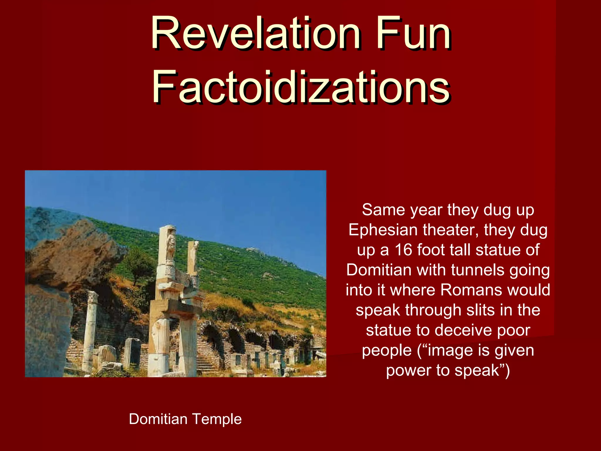 Revelation FunRevelation Fun
FactoidizationsFactoidizations
Same year they dug up
Ephesian theater, they dug
up a 16 foot tall statue of
Domitian with tunnels going
into it where Romans would
speak through slits in the
statue to deceive poor
people (“image is given
power to speak”)
Domitian Temple
 