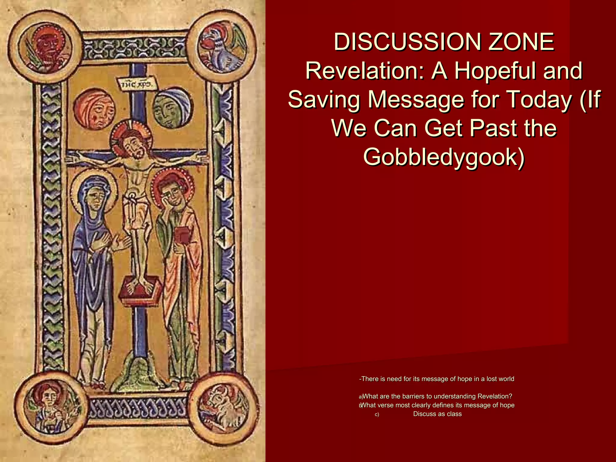 DISCUSSION ZONEDISCUSSION ZONE
Revelation: A Hopeful andRevelation: A Hopeful and
Saving Message for Today (IfSaving Message for Today (If
We Can Get Past theWe Can Get Past the
Gobbledygook)Gobbledygook)
-There is need for its message of hope in a lost world-There is need for its message of hope in a lost world
a)a)What are the barriers to understanding Revelation?What are the barriers to understanding Revelation?
b)b)What verse most clearly defines its message of hopeWhat verse most clearly defines its message of hope
c)c) Discuss as classDiscuss as class
 