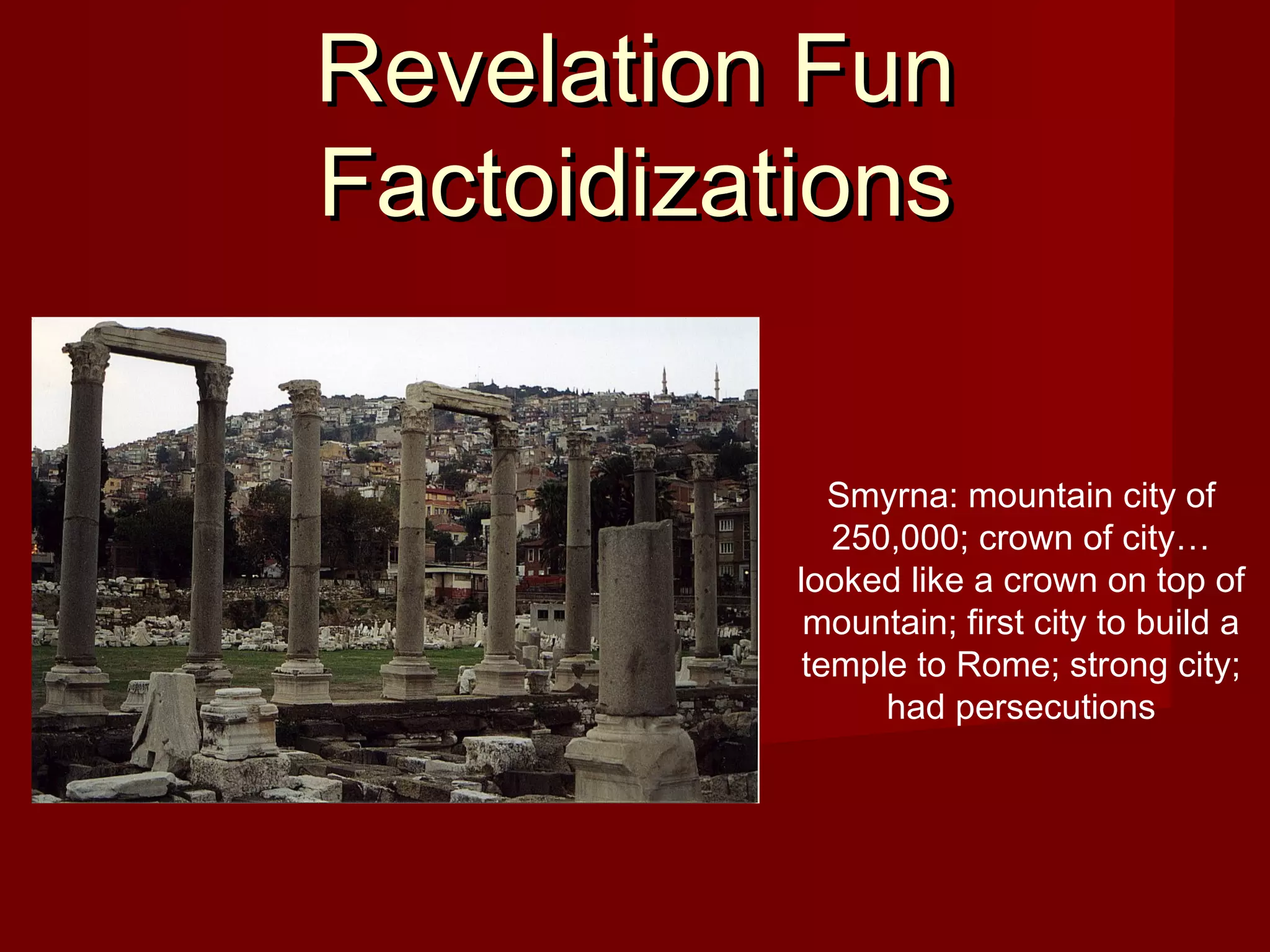 Revelation FunRevelation Fun
FactoidizationsFactoidizations
Smyrna: mountain city of
250,000; crown of city…
looked like a crown on top of
mountain; first city to build a
temple to Rome; strong city;
had persecutions
 