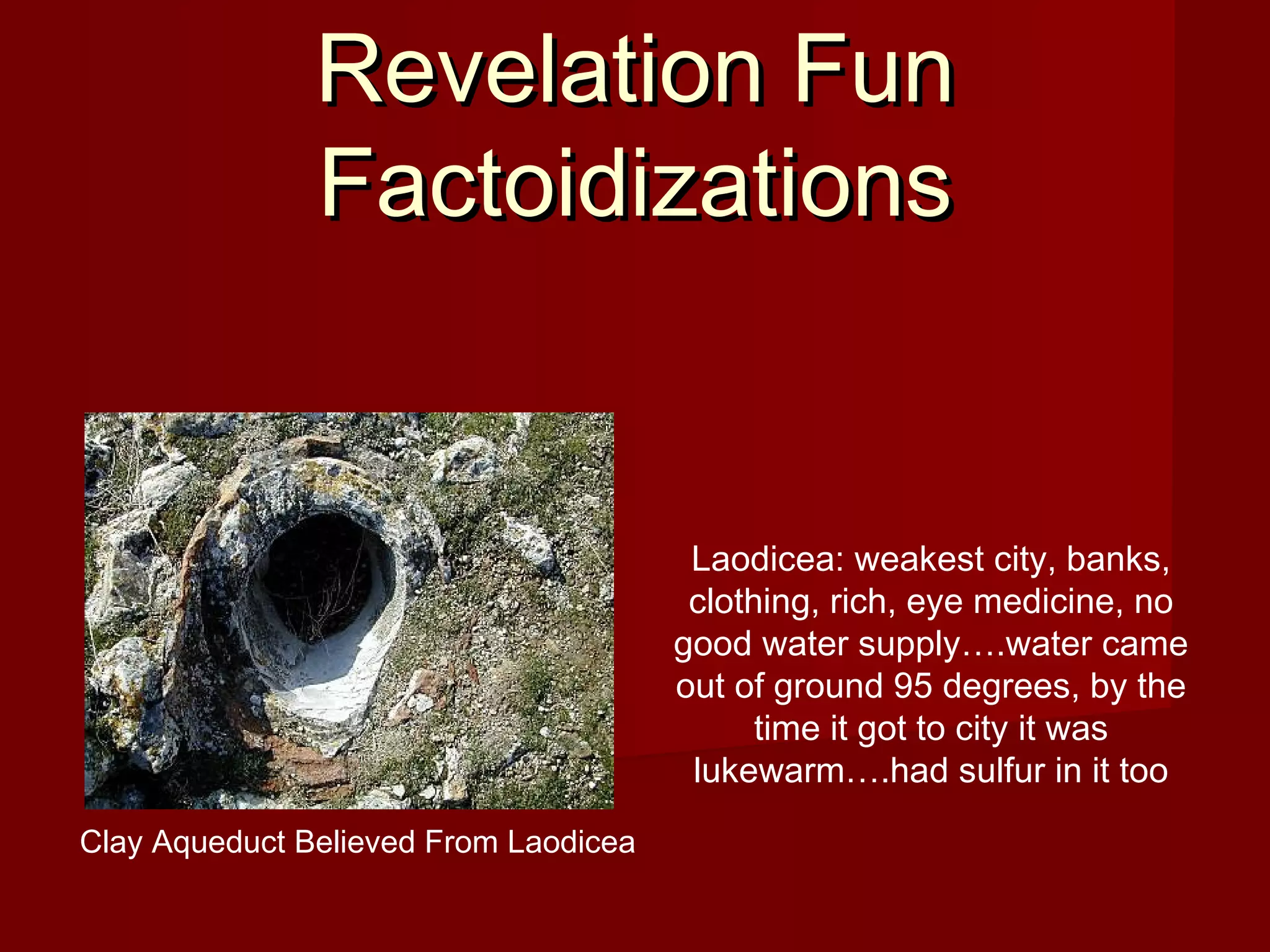Revelation FunRevelation Fun
FactoidizationsFactoidizations
Laodicea: weakest city, banks,
clothing, rich, eye medicine, no
good water supply….water came
out of ground 95 degrees, by the
time it got to city it was
lukewarm….had sulfur in it too
Clay Aqueduct Believed From Laodicea
 