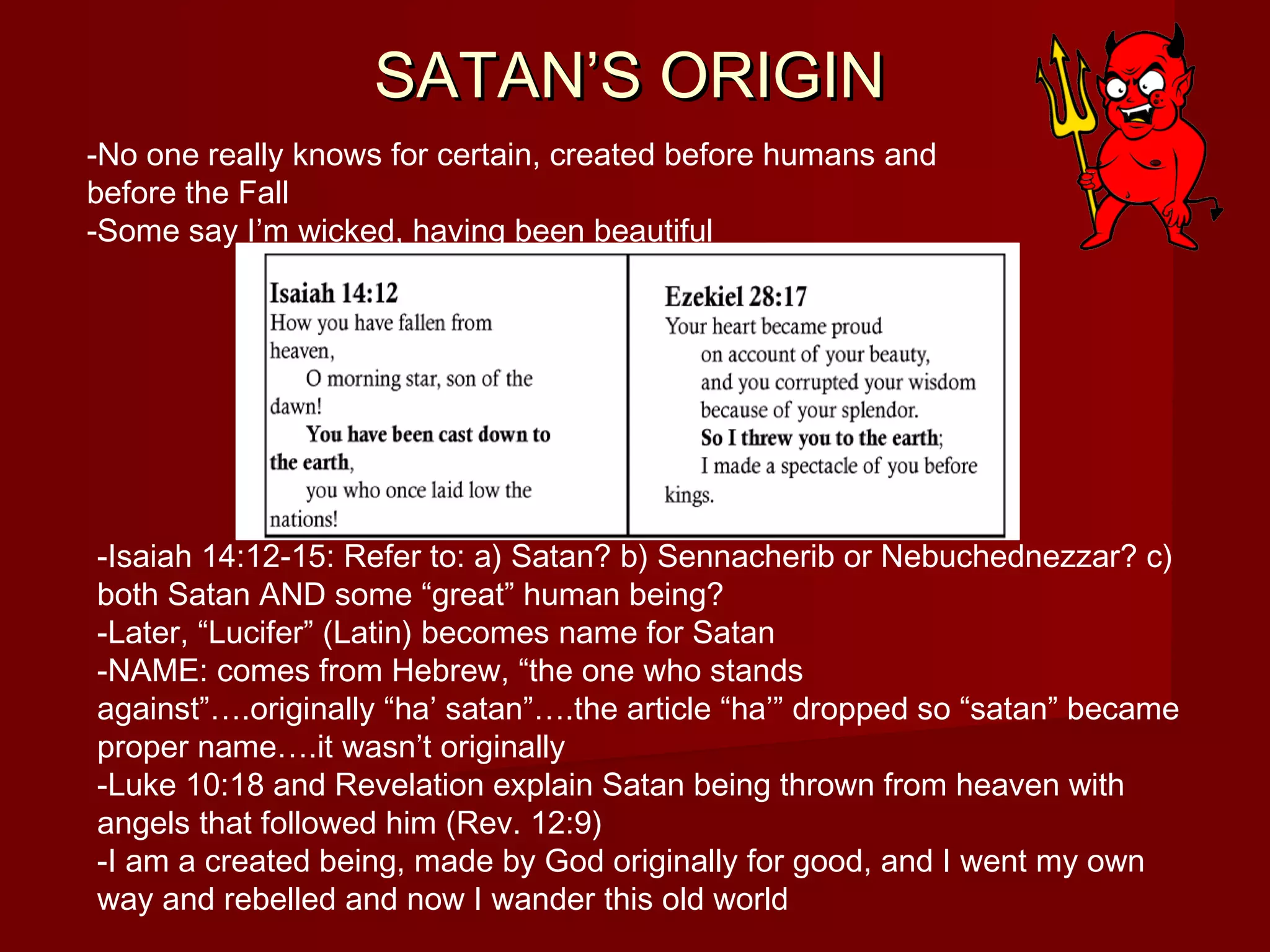 SATAN’S ORIGINSATAN’S ORIGIN
-Isaiah 14:12-15: Refer to: a) Satan? b) Sennacherib or Nebuchednezzar? c)
both Satan AND some “great” human being?
-Later, “Lucifer” (Latin) becomes name for Satan
-NAME: comes from Hebrew, “the one who stands
against”….originally “ha’ satan”….the article “ha’” dropped so “satan” became
proper name….it wasn’t originally
-Luke 10:18 and Revelation explain Satan being thrown from heaven with
angels that followed him (Rev. 12:9)
-I am a created being, made by God originally for good, and I went my own
way and rebelled and now I wander this old world
-No one really knows for certain, created before humans and
before the Fall
-Some say I’m wicked, having been beautiful
 