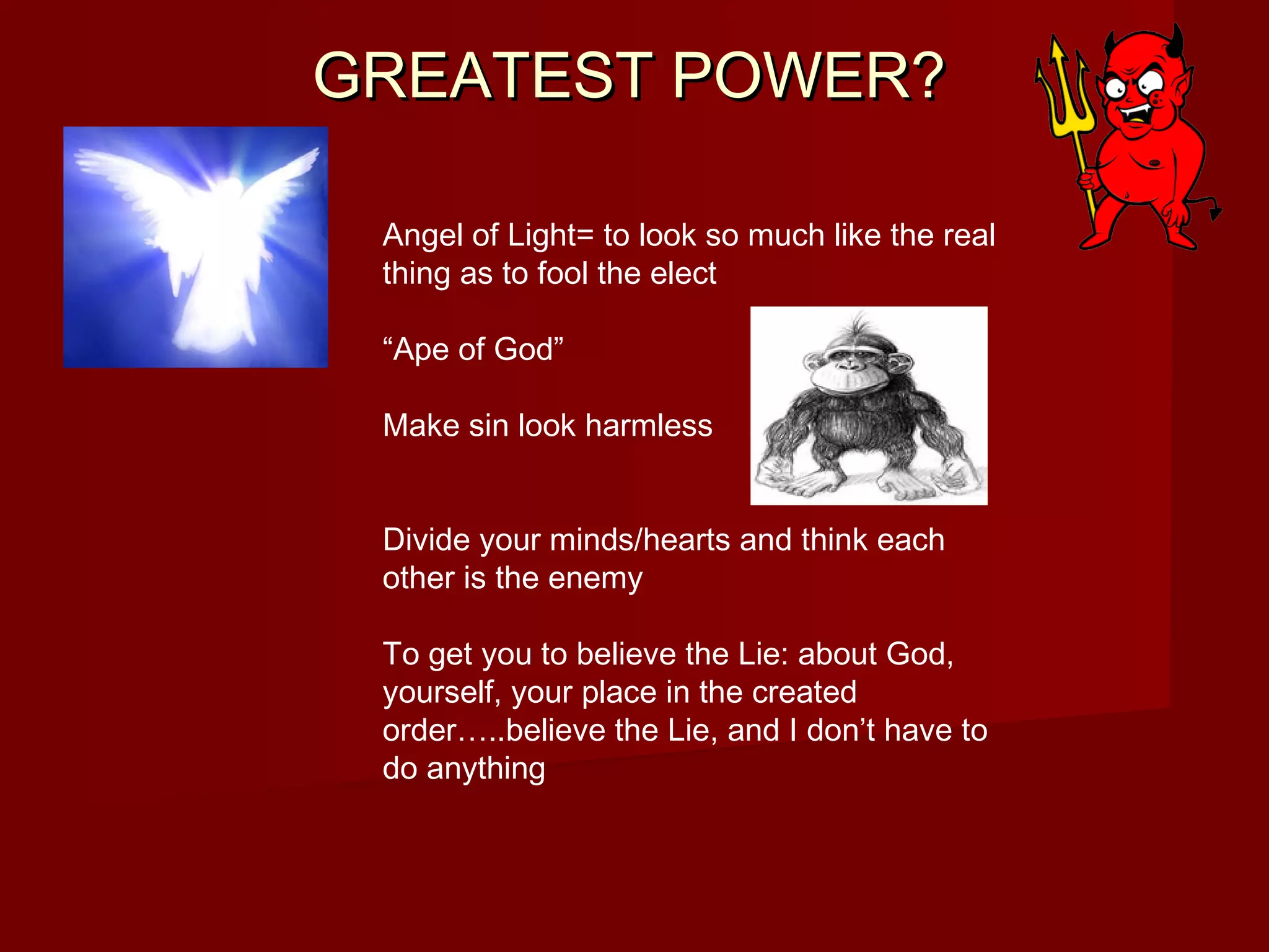 GREATEST POWER?GREATEST POWER?
Angel of Light= to look so much like the real
thing as to fool the elect
“Ape of God”
Make sin look harmless
Divide your minds/hearts and think each
other is the enemy
To get you to believe the Lie: about God,
yourself, your place in the created
order…..believe the Lie, and I don’t have to
do anything
 
