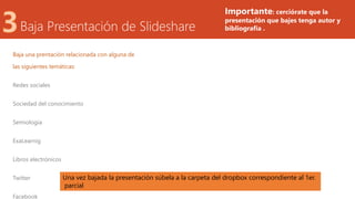 Baja Presentación de Slideshare
Baja una prentación relacionada con alguna de
las siguientes temáticas:
Redes sociales
Sociedad del conocimiento
Semiologia
ExaLearnig
Libros electrónicos
Twitter
Facebook
Una vez bajada la presentación súbela a la carpeta del dropbox correspondiente al 1er.
parcial
Importante: cerciórate que la
presentación que bajes tenga autor y
bibliografía .
 