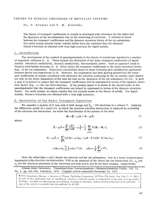 THEORY OF KINETIC PROCESSES IN METALLIC SYSTEMS
Yu. P. Krasnyi and V. M. Kostenko
The theory of transport coefficients in metals is developed with allowance for the effect that
the dynamics of the ion subsystem has on the scattering of electrons. A relation is found
between the transport coefficients and the dynamic structure factor of the ion subsystem.
For solid metals already known results follow from the relations that are obtained.
Ziman's formula is obtained with very high accuracy for liquid metals.
1. Introduction
The development of the method of pseudopotentials in the theory of metals has resulted in a number
of important advances [1, 2]. These include the derivation of the basic transport coefficients of liquid
metals: electrical conductivity, thermal conductivity, thermoelastic power. Such an approach leads to
Ziman's well-known formulas [3, 4], which relate the transport coefficients to the static structure factor,
S(x), of the ion subsystem. Numerical calculations based on these formulas give satisfactory agreement
between theory and experiment [5-9]. However, the impression has been gaining ground that the trans-
port coefficients of metals calculated with allowance for electron scattering by the ion system must depend
not only on the static disposition of the ions but also on the dynamics of the ion subsystem [10-13]. In such
a case it is natural to expect that the transport coefficients will be expressed in terms of the dynamic struc-
ture factor S(x; o3) (the van Hove function). In the present paper it is shown in the second order in the
pseudopotential that the transport coefficients can indeed be expressed in terms of the dynamic structure
factor. For solid metals we obtain results that are already known in the theory of solids. For liquid
metals, Ziman's formulas are obtained with a very high accuracy.
2. Derivation of the Basic Transport Equations
We consider a system of N ions with Z-fold charge and Ne = ZN electrons in a volume V. Applying
the diffraction model of a metal [1], in which the electron-electron interaction is replaced by screening
of the electron-ion interaction, we write the Hamiltonian of the system in the form
where
'~ jPJ l
n~l n;n ~
(n~an')
(2)
He- ~t.Ne= 2{[E(k)-- ~te]Skk'+p(k--k')w(k--k')}ak.+ak'.,
kk'~
(3)
N
t 2 e-lkn~" (4)
Here the subscripts e and i denote the electron and the ion subsystem; w(r) is a local screened pseu-
dopotential of the electron-ion interaction; V(R) is the potential of the direct ion-ion interaction [1]; P'e and
t~i are the chemical potentials of the electrons and ions and m and M are their masses, respectively;
Odessa State University. Translated from Teoreticheskaya i Matematicheskaya Fizika, Vol. 14,
No. 2, pp. 251-261, February, 1973. Original article submitted December 22, 1971.
9 1974 Consultants Bureau, a division of Plenum Publishing Corporation, 227 West 17th Street, New York, N. Y. 10011.
No part of this publication may be reproduced, stored in a retrieval system, or transmitted, in any form or by any means,
electronic, mechanical, photocopying, microfilming, recording or otherwise, without written permission of the publisher. A
copy of this article is available from the publisher for $15.00.
187
 