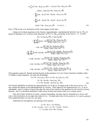 ih-~ ((9(")(k, -- k) a~,.+ak.~;/~>>= - 6 (t) <[p(n)(k, -- k) ak,.+ak'~; B] )
--[E(k~)- E (k')] <<p(~)(k,- k)au,~+ak%;O))
- - Zw (k2 -- kt) ((p(")(k~ -- k) p (k~ -- k~)ak~+ak,o;B>)
k~
+ Z w (k' -- kz) ((9(") (k, - k) p (k' - k2)ak,r b~
k 2
+ ih<ipu~+t)(ki -- k) ar.,o+ak,.;B)), n = O,t, 2..... (Ii)
Here p(n)(k) is the n-th derivative of p(k) with respect to the time.
Going over in these equations to the Fourier representation, expressing the function ((pa+a; ]3)~o~by
means of equations (11) in terms of the functions ((pCn)pa+a; ]3))w and going to the limit k ~k', we find
(ho) + ie) ((aj,~+ako;B))~ = ( [a~o+ak~; Bl >
k" (/h)"< [p(") (k, - k) ak,~+a~,~;~B]>
k" (ih)"< [pc-) (k - k,) ak.+a,~,o;/3]>1
-- w ( k - O=[E(k)_E(k,)+~,~+;a].+,
/_.a~-I{ .... (,~)"<(p'"'(k,--'k)p(k2--k,)a,ja,.;B>>.
+Z w(k2--k,)w(,,--K) [Ei~,i .E (k) + h(o + ie] ~+] -
9 lka n~o
-t- w (k - k,) w (kt - k~). (ih) "<<9(~) (k -- kt) p (k, - k2) a ko+ak.; B))
[E(k)_ E (k,) + ~r + i~e],+, "
(ih) '~((p uo(k - k~),9(kz - k) ak~o+ak,~;B)),~
-- w(k- k,)w(k2-k) [E(k)_E(k,)+ho~4~e],,+ i........
-- w(k-- kz)w(k,- k) [E(kt)_E(k)+ho)+ie],+t ). (12)
This equation cannot be direetly solved because of the presence in it of a Green's ffmction of higher order.
To obtain a closed equation, we make the decoupling
([O(")(k-kOa%~ak,o; t?]> z <p(")(k- k,) ><[ak,,+ak,o; B]>, (13)
((p(,o(k - k~)p (k, -- k,) ako+aJ,~;t3))~0
<p(")(k-k,)p(k~- k2) >((ak~+ak~; B-)),~. (14)
The formal possibility of making the approximation (14) is due to its being made in the terms of Eq. (12)
that contain the square of the pseudopotential as a factor. With regard to the approximation {13), it too is
admissible, since it refers to terms that play the role of free terms in the equation for the electron's Green
function, and it is therefore sufficient to take terms of first and zeroth order in w in these terms.
Note that Fisher and Rice [1] make a similar decoupling, but they restrict themselves to terms with
only a first derivative on the right-hand side of (12). We shall show that all the series in (12) can be summed
if the approximations (13) and (14) are used.
Exploiting the homogeneity and isotropy of the system,
(9(")(k - kl)> = (p(") (0) )fk~.
<9(")(k -- k~)9(k,- k2)> = (p("' (k -- kt)9(k~ --k) >6k,k,
= (- ~) "<o (k - k,) o (")(k, - k) >~,,~,
189
 
