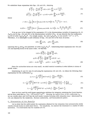 We substitute these expansions into Eqs. (22) and (23),
where
obtaining
V-~--( On l/ 2E .. + ~,A,,(E) o~E~'
V f(E)
n~t
4r~ __~On 9 ~
-5--
(24)
(25)
Vo ~dk, k~Sdysin7lw(k_kOl2S(k_kt E~E~)(~_cos7),~-'(E)= 9.h----T
0 D
(26)
k,; E-E~ (E,--E)"A~(E)= vo~(E)2nh~ ~ dk, k,2:~dysinvcosv[w(k_k0 i~S(k_ h ] n, .. (27)
0 0
If we go over in the integral of the expression (27) to the dimensionless variable of integration (EI-E)
/kBT D and in Eqs. (24) and (25) to the dimensionless variable E/EF, we see directly that the coefficients
A n are of order (kBTD/EF)n. For simple metals, the ratio kBTD/E F is very small (~ 10-3-5 9 10-3).
Therefore, it is meaningful to seek solutions of Eqs. (245 and (25) in the form of series:
[(E)=~/,,(E), g(E)=Lg~(E),
u~O n=O
assuming that fn and gn are quantities of order (kBTD/EF 5n. Substituting these expansions into /245 and
(255 and equating terms of the same order, we find that
(28)
go(E)= -7-- m '
a/o(E) @o(E)
]I(E)=-A,(E) OE ' g,(E)=-A,(E) O~ ..... (29)
Since the correction terms are very small, we shall restrict ourselves in what follows to terms of
zeroth order.
Substituting (9) and (21) into (6) and using the expressions (28) and (29), we obtain the following final
expressions for the coefficients Ln:
Lo=--a = 3:~ h~ dE E~h~(E) - ~ "~ yore '
0
e 2Y2m~ (0~) n2a(kBT)2[3 E dv]
Li-- h3 dEEV2(E- ee)x(E) - z +-- , (31)
3~ o 3eEF "~ dE E=%
L2
e
(32)
Here we have used the well-known approximate relations for integrals containing the Fermi function
and we have noted that ~e ~EF = (li2/2mS(z37r2/v053/2. Knowing the explicit form of the coefficients Ln,
we can readily show (see [1515 that the well-known Lorentz formulas with relaxation time ~- determined by
(26) are obtained for the resistivity, thermal conductivity, and thermoelectric power.
4. Discussion of the Results
Let us show that for solid metals the expression obtained for the relaxation time automatically yields
results already known in solid-state theory. For simplicity, we restrict the treatment to a crystal of cubic
symmetry. It is well known that for crystals [16-17]
192
 
