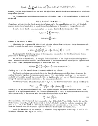 ,,[-oo
S(~; co)= i ~'~exp {-tu(ni-n2)} Sdtexp {icot}<exp{- i~u~, (t) }exp{i~uo,(0) }>, (335
2~N nln~
where Un(t5 is the displacement of the ion from the equilibrium position and n is the radius vector character-
izing the ion position.
If Un(t5 is expanded in normal vibrations of the lattice ions, S(~t; co) can be represented in the form of
the series
S(u; co) = So(u; co) + Sl(u; ,co) +..., (34)
where S0(~; co) describes the elastic scattering of electrons by the crystal lattice and $1(~r co) the single-
quantum scattering of an electron in which the number of phonons in the scatterer changes by one, etc.
It can be shown that for temperatures that are greater then the Debye temperature [16]
nT~,'
kBT
S, (~; 0,) ~ ~ ~ (co)....
where s is the velocity of sound.
Substituting the expansion (34) into (265 and retaining only the first two terms (single-phonon approxi-
mation) we obtain the well-known expression for v-I [15]
2
x_~(EF)_ vo kBT mkF sin~d~f co 2kFsin-~-
2ah ~ h o
Retaining in (34) the following terms of the expansion, we can allow for the effect of many-phonon
processes on the transport coefficients.
We now turn to liquid metals. If we again restrict ourselves to the single-phonon scattering of elec-
trons, then to determine the dynamic structure factor it is sufficient to use the hydrodynamic approximation
(~; co ~ 05. If we also ignore the damping of spin waves, then [18]
kBT f
where Cp and cv are the specific heats at constant pressure and volume.
The first term in this expression is due to the disordered arrangement of the ions, the second de-
scribes the scattering of an electron on acoustic waves. For a crystalline metal, Cp = cv, and we auto-
matically arrive at the already known result (35). In liquid metals, Cp ~ cV, and therefore structure scat-
tering will make an important contribution to the transport coefficients.
Substituting ~36) into (26) and noting that E ~ EF>> s~, we obtain the expression already found in [19]:
O0
kBT~T mk[jsin'fd~l wt2kFsinf' " ~" (i--cos~f) (37)9-t--t(EF)=
2nh v0 h o
where fiT is the isothermal compressibility. This expression gives the correct qualitative result. For
example, it is readily seen from ~37) and ~35) that the resistivity, p = l/or, is discontinuous at the melting
point, the ratio of p at the melting point for the solid and the liquid phase being
oL = (13~)L (--~-, s" (38)
Ps
If one substitutes into (385 the well-known values for (~T)L [20] and (Ms2/v0)s [21] for Na, K, AI, and Pb,
the theoretical value of pL/PS for these metals is 1.38, I. 38, 2.61, and I. 63, while the experiment [22]
gives 1.49, 1.45, 2.85, and I. 9. However, the hydrodynamic approximation is very crude. We shall
show that Ziman's more exact formula [3] follows from the relation (26) for liquid metals.
To do this we exploit the fact that S(~; w) decreases fairly rapidly with increasing co at fixed ~ and
for almost all metals S04 ; E F/fi 5 = 0 [23-26].
193
 
