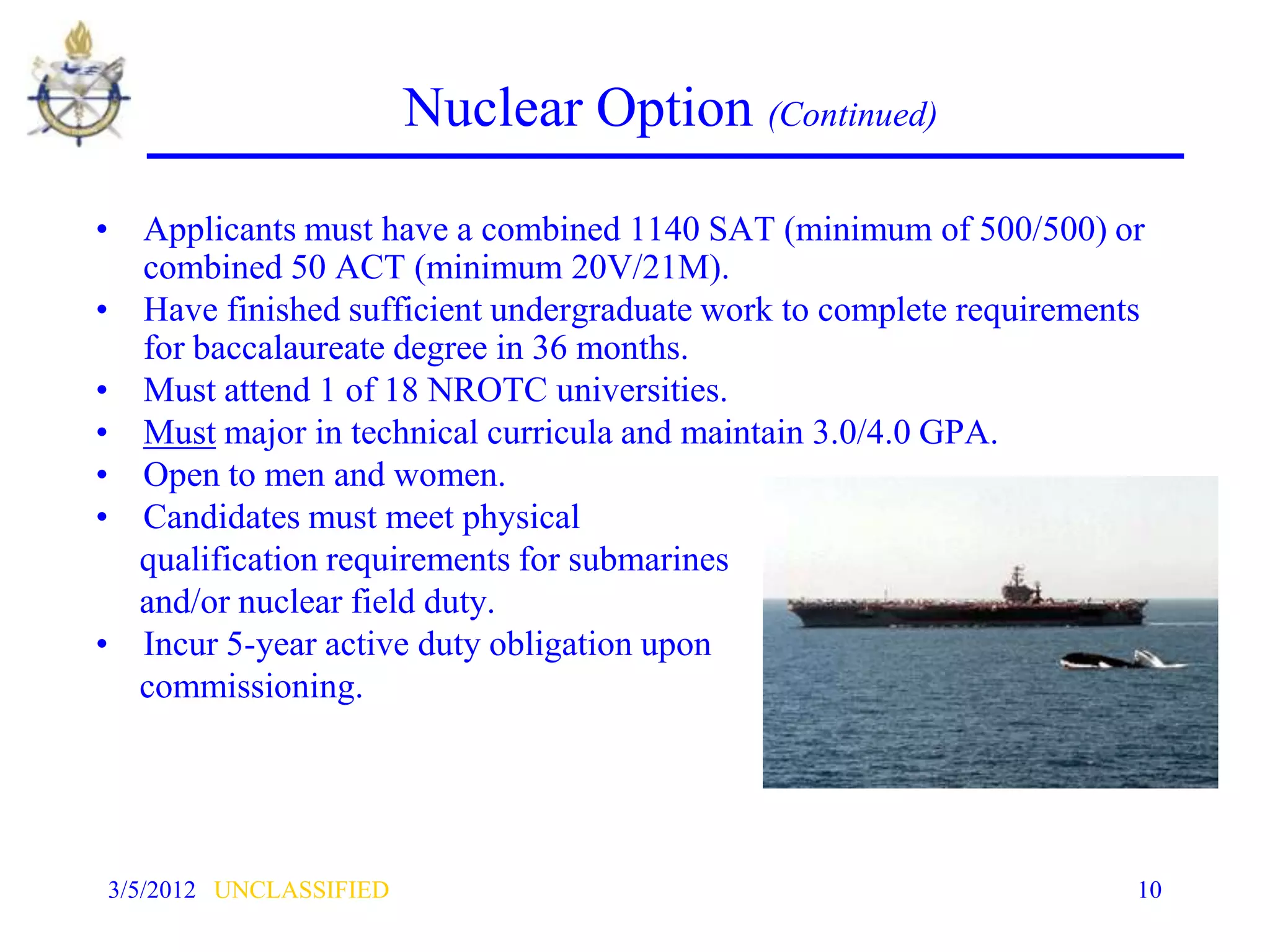 Nuclear Option (Continued)

• Applicants must have a combined 1140 SAT (minimum of 500/500) or
  combined 50 ACT (minimum 20V/21M).
• Have finished sufficient undergraduate work to complete requirements
  for baccalaureate degree in 36 months.
• Must attend 1 of 18 NROTC universities.
• Must major in technical curricula and maintain 3.0/4.0 GPA.
• Open to men and women.
• Candidates must meet physical
  qualification requirements for submarines
  and/or nuclear field duty.
• Incur 5-year active duty obligation upon
  commissioning.




3/5/2012 UNCLASSIFIED                                                10
 