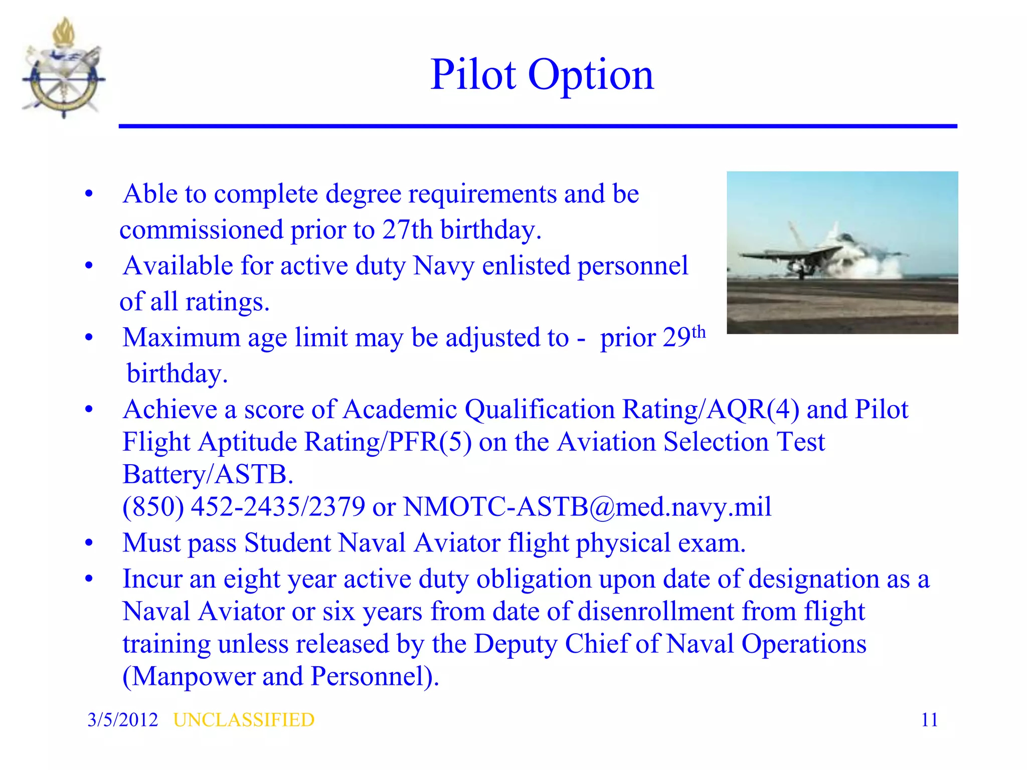 Pilot Option

• Able to complete degree requirements and be
  commissioned prior to 27th birthday.
• Available for active duty Navy enlisted personnel
  of all ratings.
• Maximum age limit may be adjusted to - prior 29th
   birthday.
• Achieve a score of Academic Qualification Rating/AQR(4) and Pilot
  Flight Aptitude Rating/PFR(5) on the Aviation Selection Test
  Battery/ASTB.
  (850) 452-2435/2379 or NMOTC-ASTB@med.navy.mil
• Must pass Student Naval Aviator flight physical exam.
• Incur an eight year active duty obligation upon date of designation as a
  Naval Aviator or six years from date of disenrollment from flight
  training unless released by the Deputy Chief of Naval Operations
  (Manpower and Personnel).
3/5/2012 UNCLASSIFIED                                                    11
 