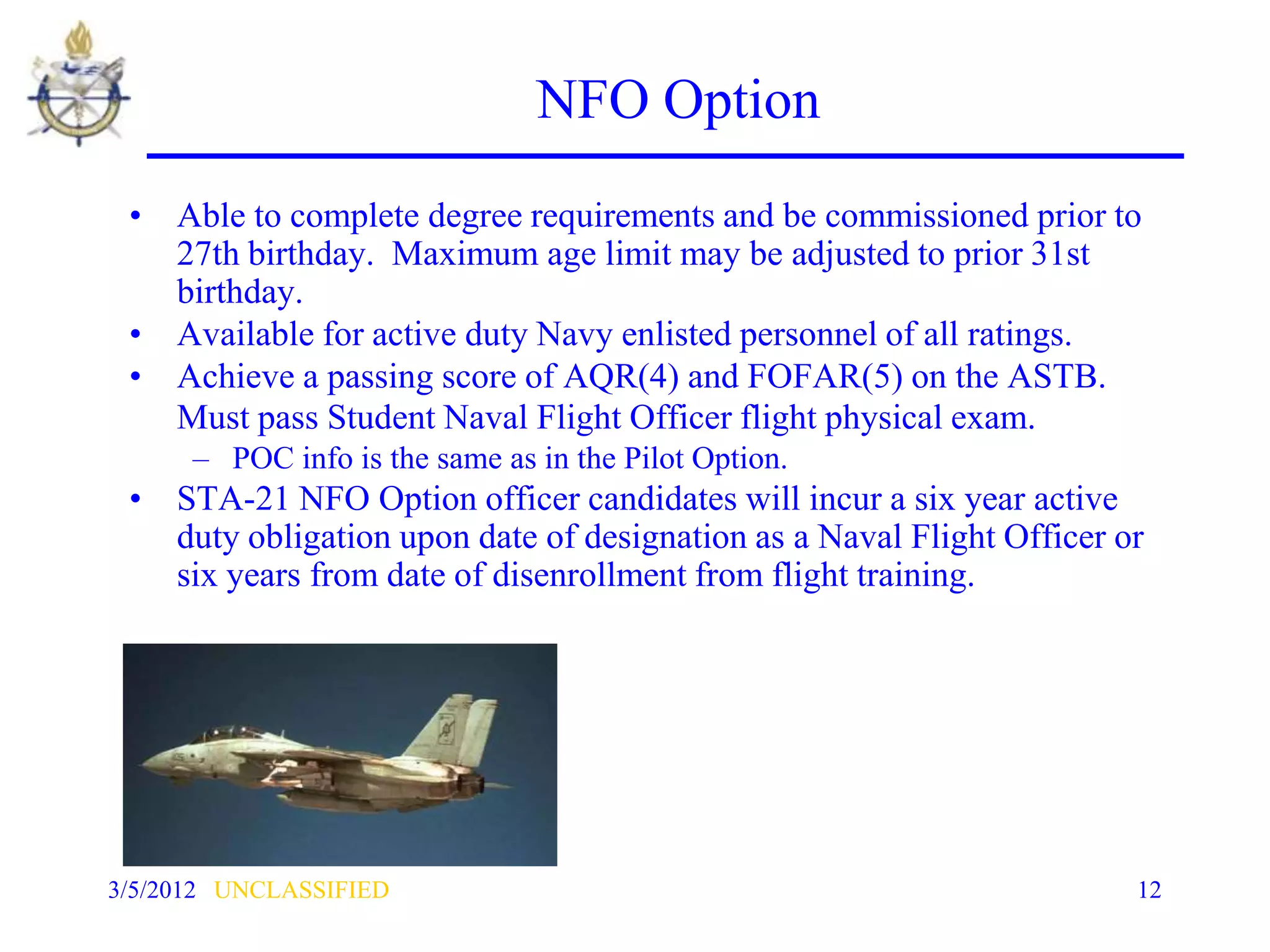 NFO Option
 • Able to complete degree requirements and be commissioned prior to
   27th birthday. Maximum age limit may be adjusted to prior 31st
   birthday.
 • Available for active duty Navy enlisted personnel of all ratings.
 • Achieve a passing score of AQR(4) and FOFAR(5) on the ASTB.
   Must pass Student Naval Flight Officer flight physical exam.
      – POC info is the same as in the Pilot Option.
 • STA-21 NFO Option officer candidates will incur a six year active
   duty obligation upon date of designation as a Naval Flight Officer or
   six years from date of disenrollment from flight training.




3/5/2012 UNCLASSIFIED                                                  12
 