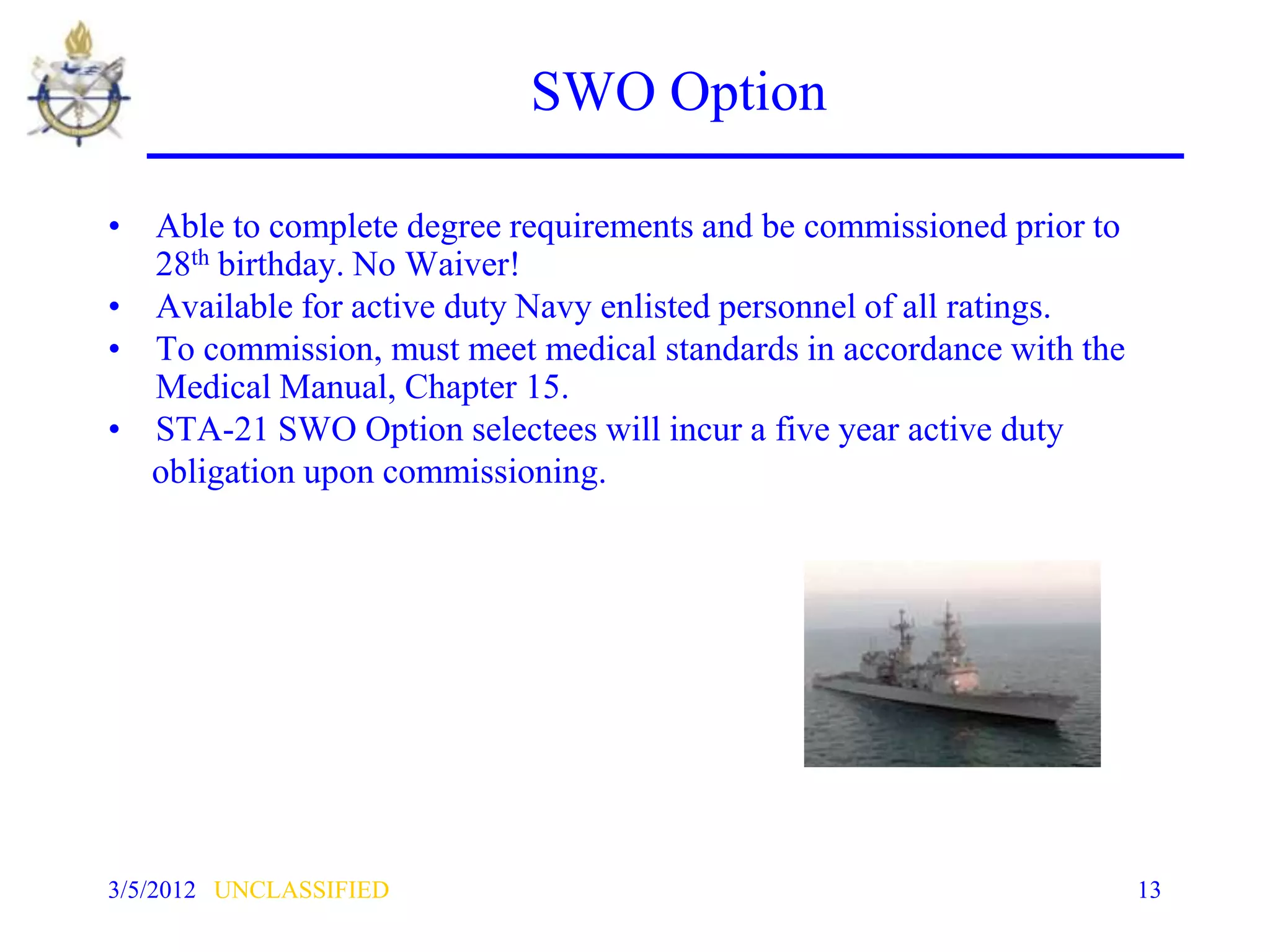 SWO Option

• Able to complete degree requirements and be commissioned prior to
  28th birthday. No Waiver!
• Available for active duty Navy enlisted personnel of all ratings.
• To commission, must meet medical standards in accordance with the
  Medical Manual, Chapter 15.
• STA-21 SWO Option selectees will incur a five year active duty
  obligation upon commissioning.




3/5/2012 UNCLASSIFIED                                                 13
 