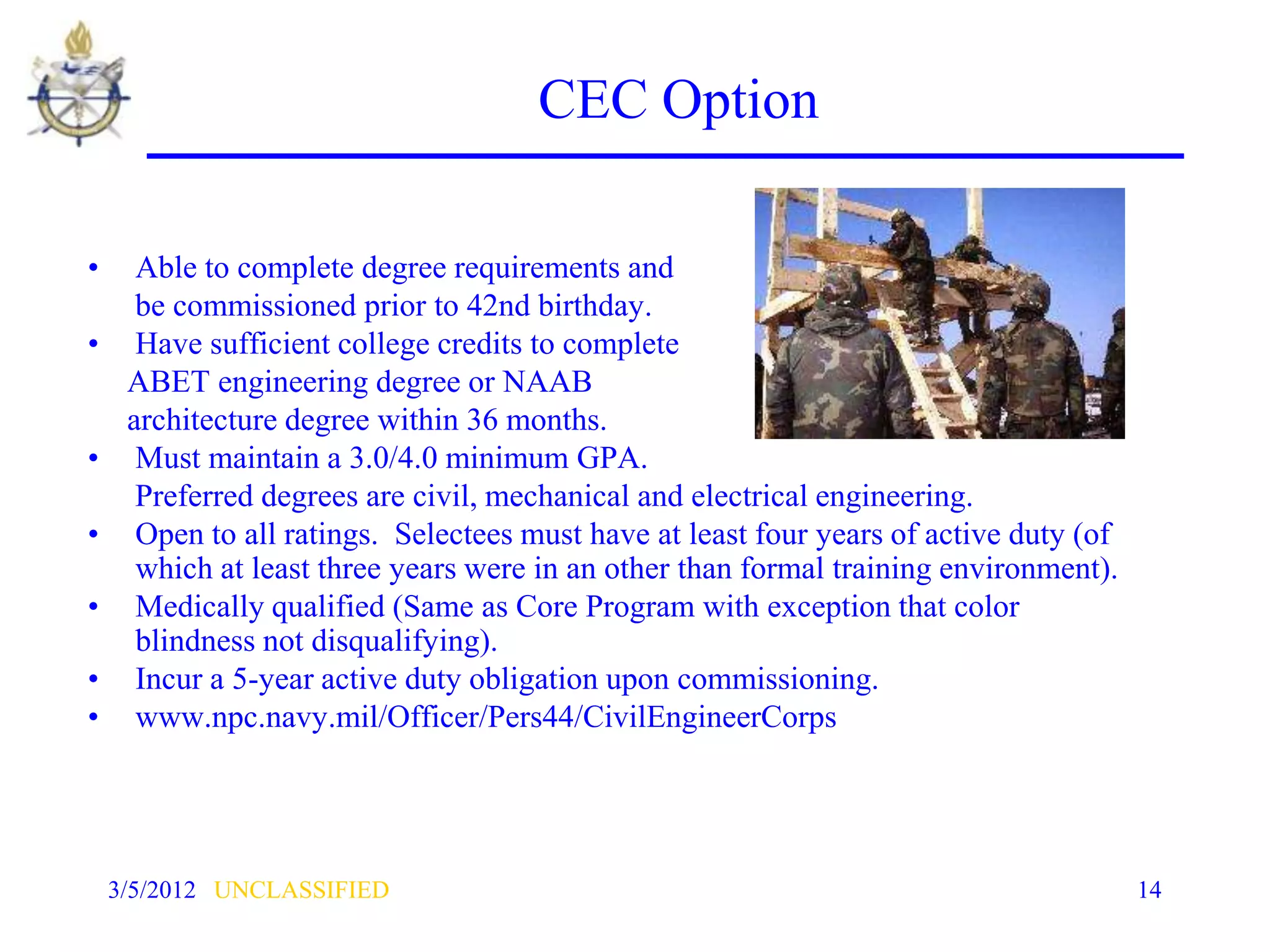 CEC Option

•     Able to complete degree requirements and
      be commissioned prior to 42nd birthday.
•     Have sufficient college credits to complete
     ABET engineering degree or NAAB
     architecture degree within 36 months.
•     Must maintain a 3.0/4.0 minimum GPA.
      Preferred degrees are civil, mechanical and electrical engineering.
•     Open to all ratings. Selectees must have at least four years of active duty (of
      which at least three years were in an other than formal training environment).
•     Medically qualified (Same as Core Program with exception that color
      blindness not disqualifying).
•     Incur a 5-year active duty obligation upon commissioning.
•     www.npc.navy.mil/Officer/Pers44/CivilEngineerCorps




    3/5/2012 UNCLASSIFIED                                                               14
 