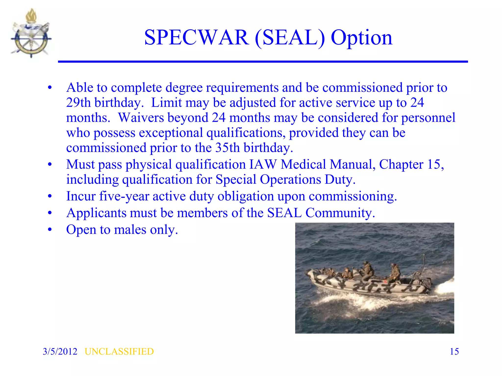 SPECWAR (SEAL) Option

• Able to complete degree requirements and be commissioned prior to
  29th birthday. Limit may be adjusted for active service up to 24
  months. Waivers beyond 24 months may be considered for personnel
  who possess exceptional qualifications, provided they can be
  commissioned prior to the 35th birthday.
• Must pass physical qualification IAW Medical Manual, Chapter 15,
  including qualification for Special Operations Duty.
• Incur five-year active duty obligation upon commissioning.
• Applicants must be members of the SEAL Community.
• Open to males only.




3/5/2012 UNCLASSIFIED                                            15
 