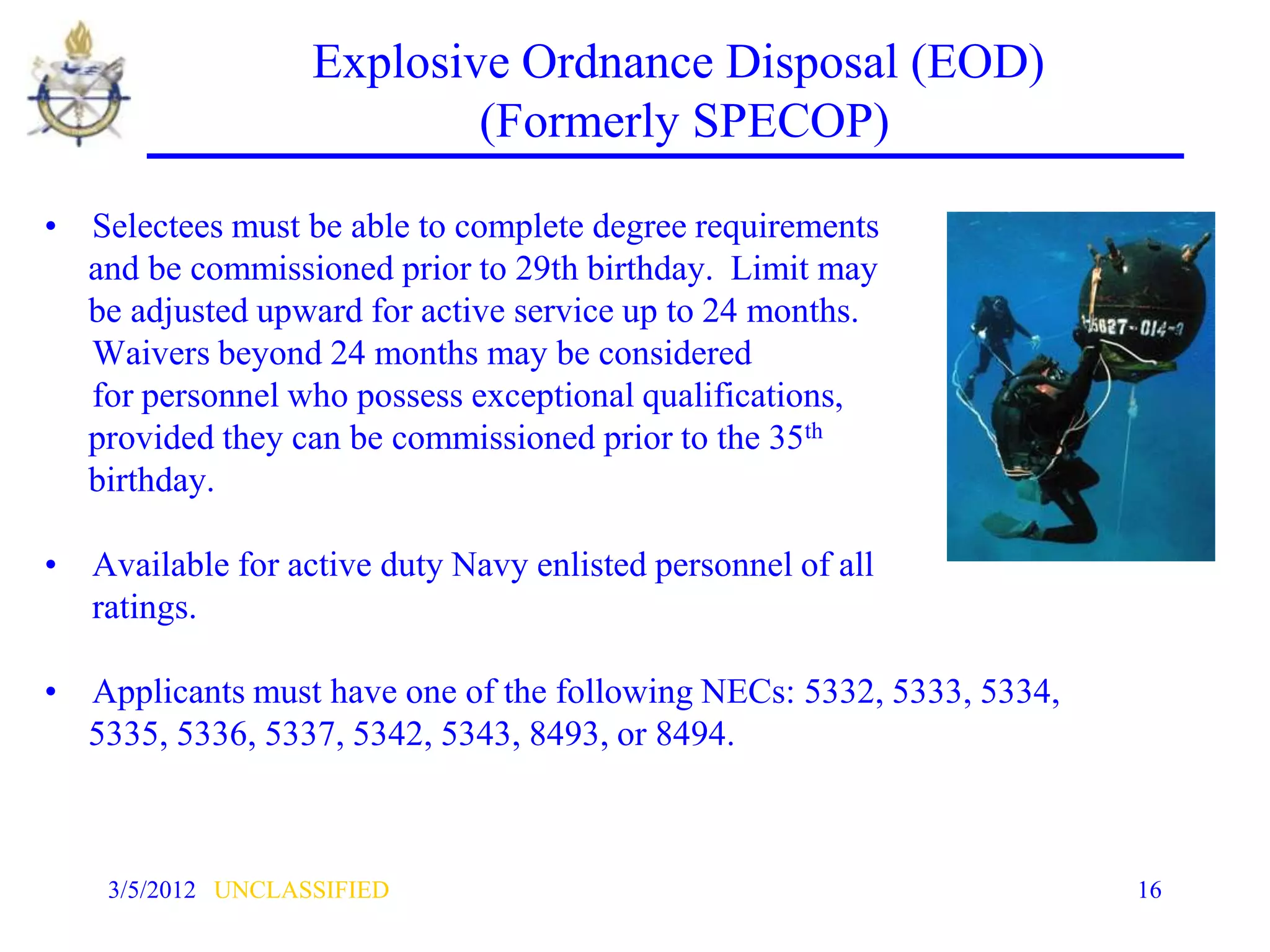Explosive Ordnance Disposal (EOD)
                           (Formerly SPECOP)

• Selectees must be able to complete degree requirements
  and be commissioned prior to 29th birthday. Limit may
  be adjusted upward for active service up to 24 months.
  Waivers beyond 24 months may be considered
  for personnel who possess exceptional qualifications,
  provided they can be commissioned prior to the 35th
  birthday.

• Available for active duty Navy enlisted personnel of all
  ratings.

• Applicants must have one of the following NECs: 5332, 5333, 5334,
  5335, 5336, 5337, 5342, 5343, 8493, or 8494.



    3/5/2012 UNCLASSIFIED                                             16
 