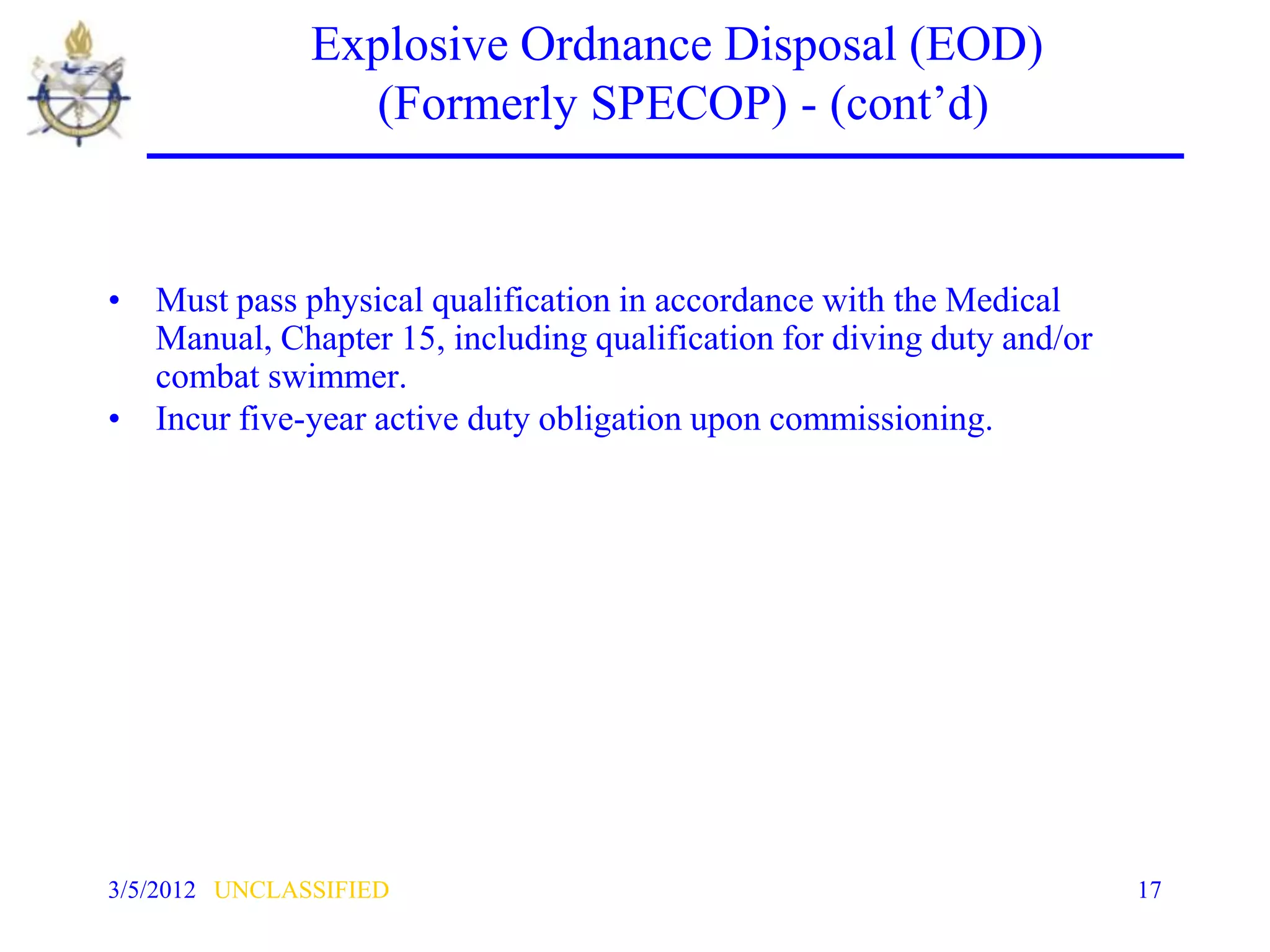 Explosive Ordnance Disposal (EOD)
                 (Formerly SPECOP) - (cont’d)


• Must pass physical qualification in accordance with the Medical
  Manual, Chapter 15, including qualification for diving duty and/or
  combat swimmer.
• Incur five-year active duty obligation upon commissioning.




3/5/2012 UNCLASSIFIED                                                  17
 