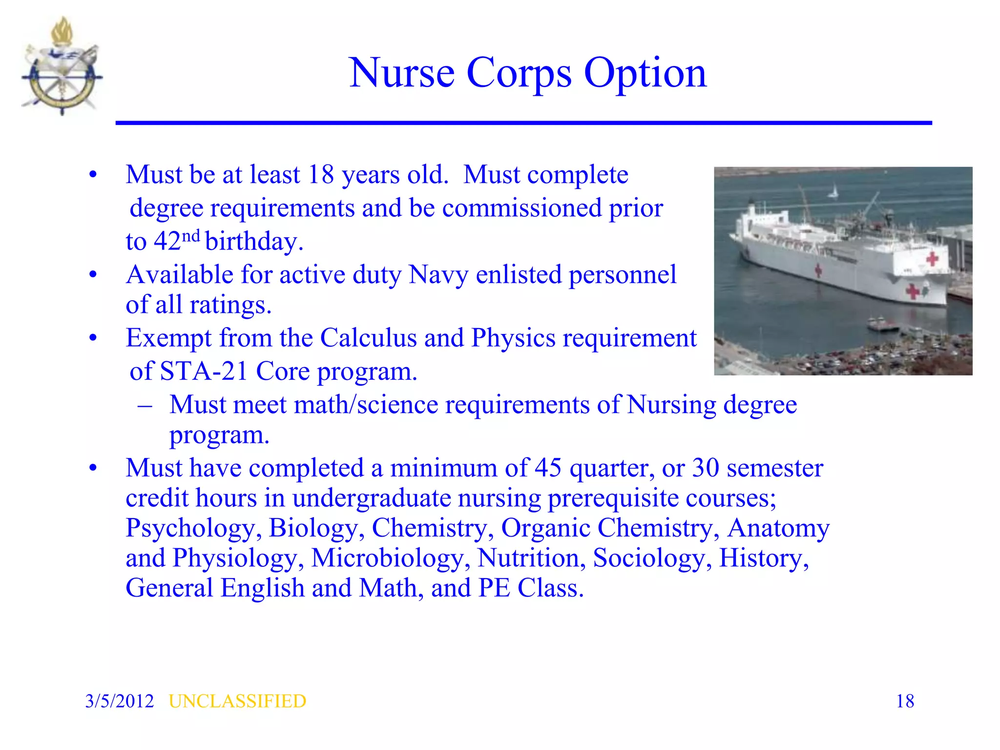 Nurse Corps Option

• Must be at least 18 years old. Must complete
   degree requirements and be commissioned prior
  to 42nd birthday.
• Available for active duty Navy enlisted personnel
  of all ratings.
• Exempt from the Calculus and Physics requirement
   of STA-21 Core program.
    – Must meet math/science requirements of Nursing degree
       program.
• Must have completed a minimum of 45 quarter, or 30 semester
  credit hours in undergraduate nursing prerequisite courses;
  Psychology, Biology, Chemistry, Organic Chemistry, Anatomy
  and Physiology, Microbiology, Nutrition, Sociology, History,
  General English and Math, and PE Class.


3/5/2012 UNCLASSIFIED                                            18
 