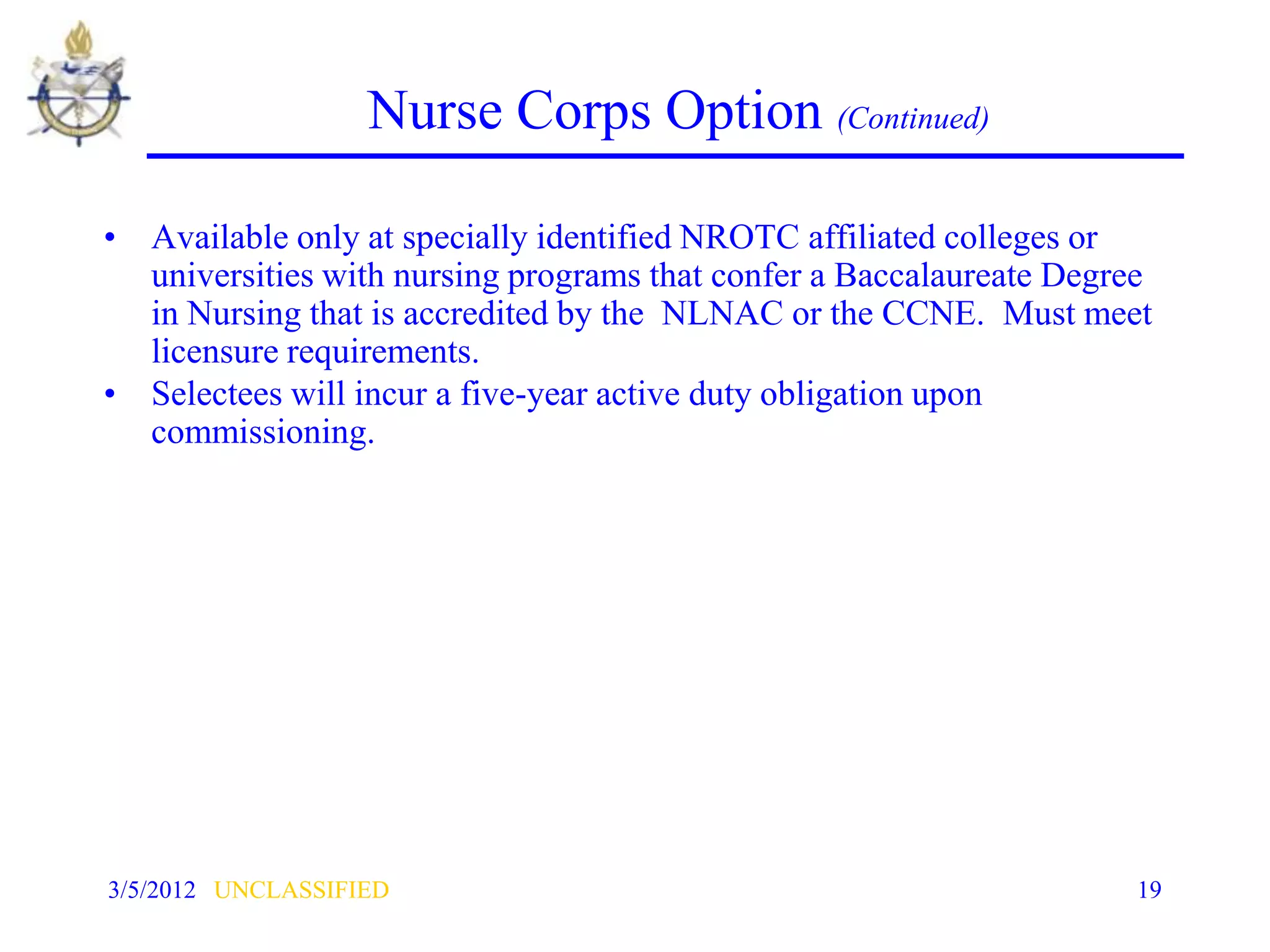 Nurse Corps Option (Continued)

• Available only at specially identified NROTC affiliated colleges or
  universities with nursing programs that confer a Baccalaureate Degree
  in Nursing that is accredited by the NLNAC or the CCNE. Must meet
  licensure requirements.
• Selectees will incur a five-year active duty obligation upon
  commissioning.




3/5/2012 UNCLASSIFIED                                                19
 