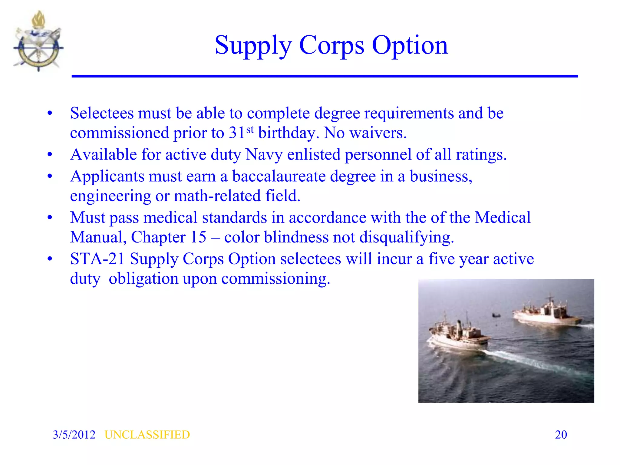 Supply Corps Option

• Selectees must be able to complete degree requirements and be
  commissioned prior to 31st birthday. No waivers.
• Available for active duty Navy enlisted personnel of all ratings.
• Applicants must earn a baccalaureate degree in a business,
  engineering or math-related field.
• Must pass medical standards in accordance with the of the Medical
  Manual, Chapter 15 – color blindness not disqualifying.
• STA-21 Supply Corps Option selectees will incur a five year active
  duty obligation upon commissioning.




3/5/2012 UNCLASSIFIED                                                  20
 