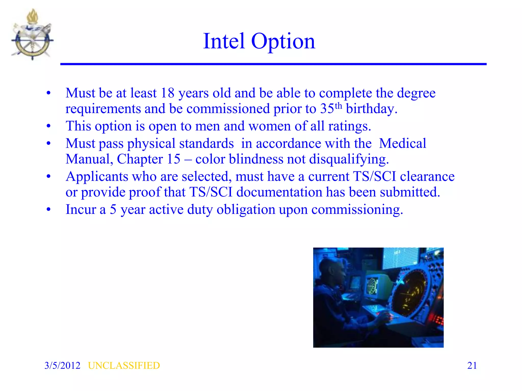 Intel Option

• Must be at least 18 years old and be able to complete the degree
  requirements and be commissioned prior to 35th birthday.
• This option is open to men and women of all ratings.
• Must pass physical standards in accordance with the Medical
  Manual, Chapter 15 – color blindness not disqualifying.
• Applicants who are selected, must have a current TS/SCI clearance
  or provide proof that TS/SCI documentation has been submitted.
• Incur a 5 year active duty obligation upon commissioning.




3/5/2012 UNCLASSIFIED                                                 21
 