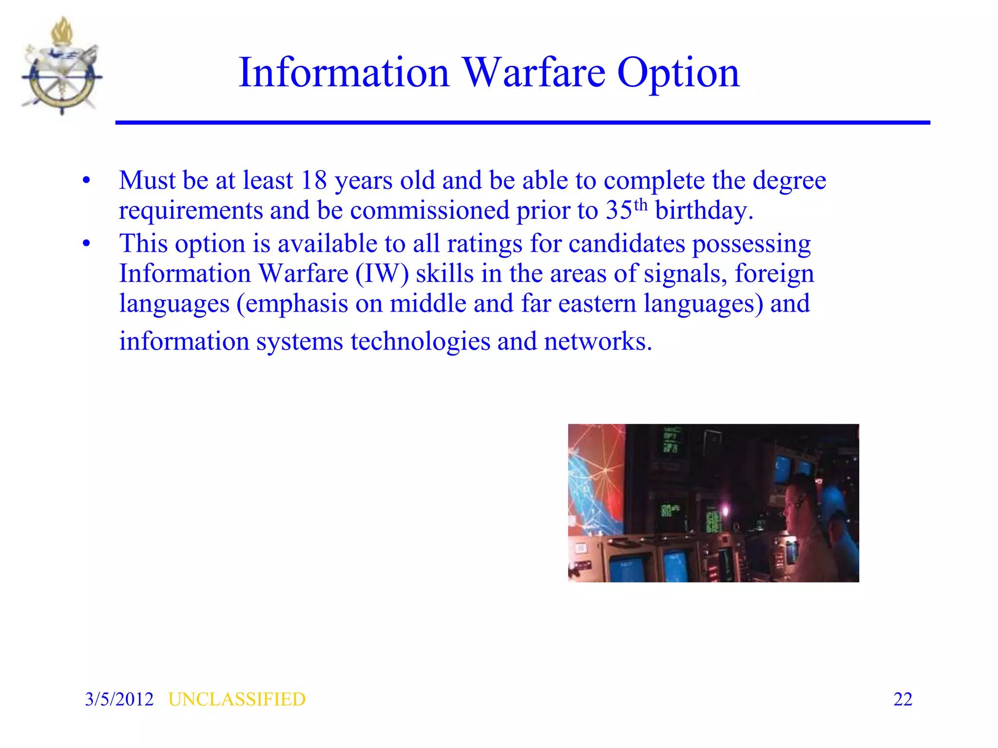 Information Warfare Option

• Must be at least 18 years old and be able to complete the degree
  requirements and be commissioned prior to 35th birthday.
• This option is available to all ratings for candidates possessing
  Information Warfare (IW) skills in the areas of signals, foreign
  languages (emphasis on middle and far eastern languages) and
  information systems technologies and networks.




3/5/2012 UNCLASSIFIED                                                 22
 