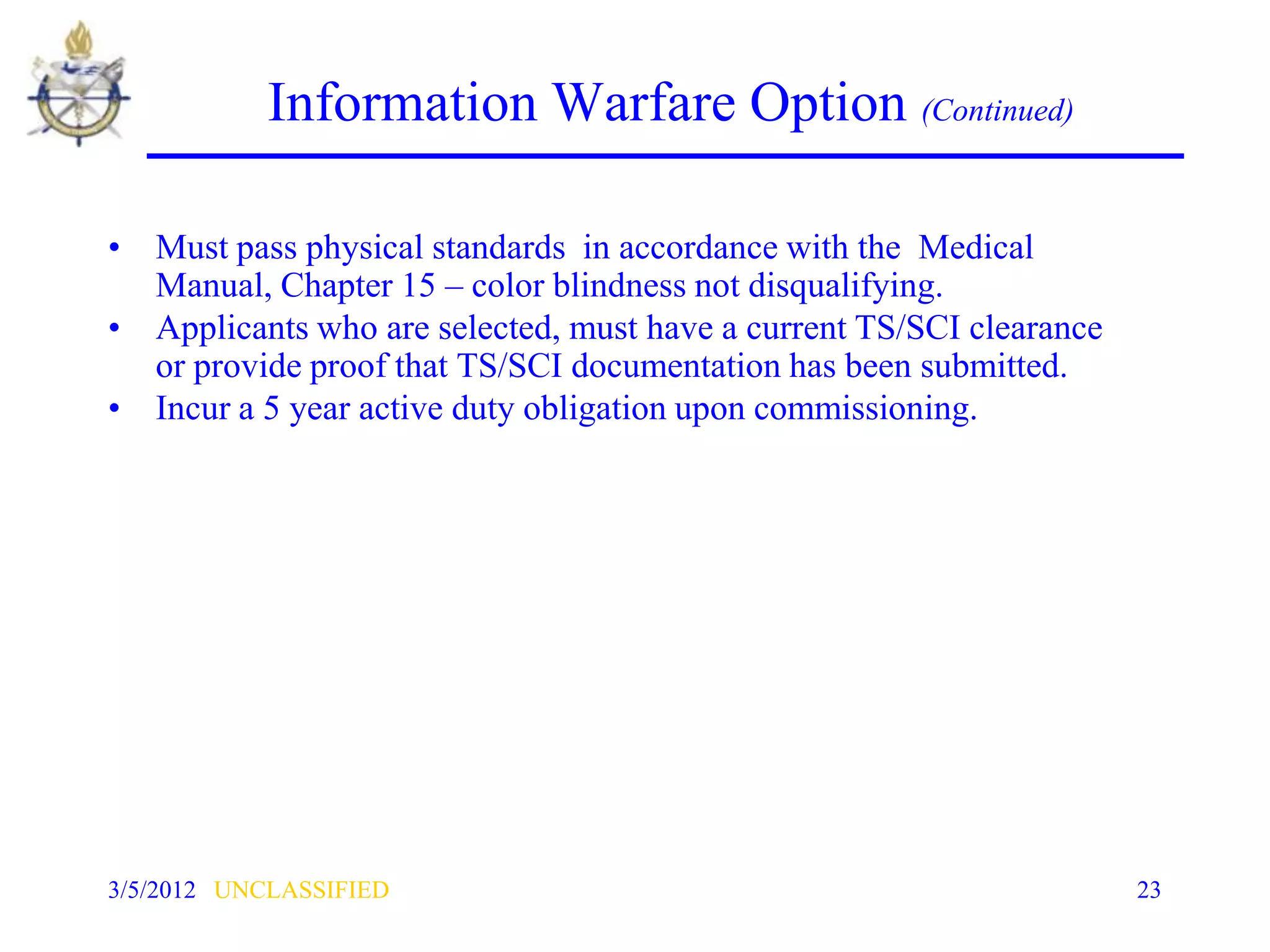 Information Warfare Option (Continued)

• Must pass physical standards in accordance with the Medical
  Manual, Chapter 15 – color blindness not disqualifying.
• Applicants who are selected, must have a current TS/SCI clearance
  or provide proof that TS/SCI documentation has been submitted.
• Incur a 5 year active duty obligation upon commissioning.




3/5/2012 UNCLASSIFIED                                                 23
 