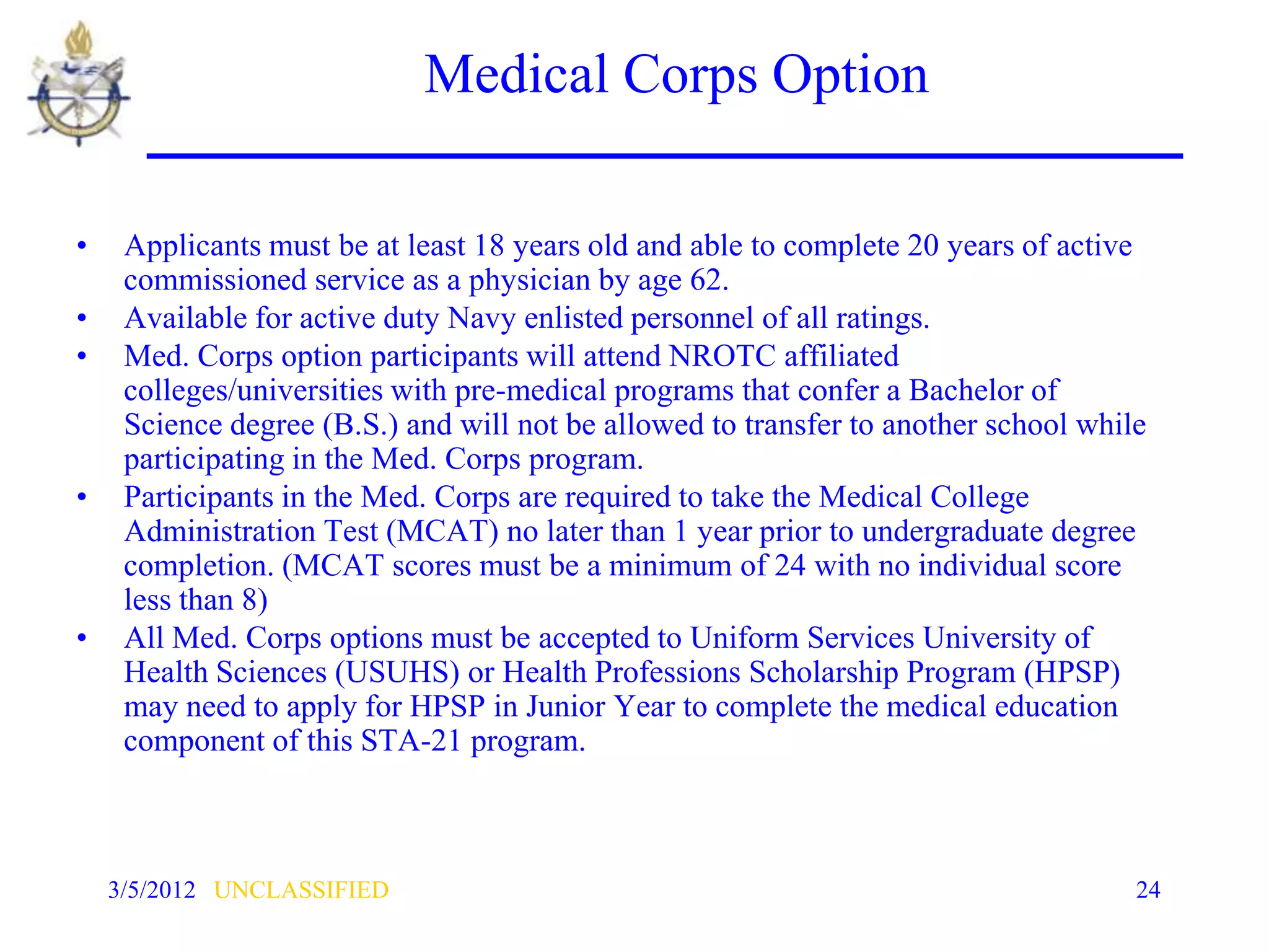 Medical Corps Option

•    Applicants must be at least 18 years old and able to complete 20 years of active
     commissioned service as a physician by age 62.
•    Available for active duty Navy enlisted personnel of all ratings.
•    Med. Corps option participants will attend NROTC affiliated
     colleges/universities with pre-medical programs that confer a Bachelor of
     Science degree (B.S.) and will not be allowed to transfer to another school while
     participating in the Med. Corps program.
•    Participants in the Med. Corps are required to take the Medical College
     Administration Test (MCAT) no later than 1 year prior to undergraduate degree
     completion. (MCAT scores must be a minimum of 24 with no individual score
     less than 8)
•    All Med. Corps options must be accepted to Uniform Services University of
     Health Sciences (USUHS) or Health Professions Scholarship Program (HPSP)
     may need to apply for HPSP in Junior Year to complete the medical education
     component of this STA-21 program.



    3/5/2012 UNCLASSIFIED                                                            24
 