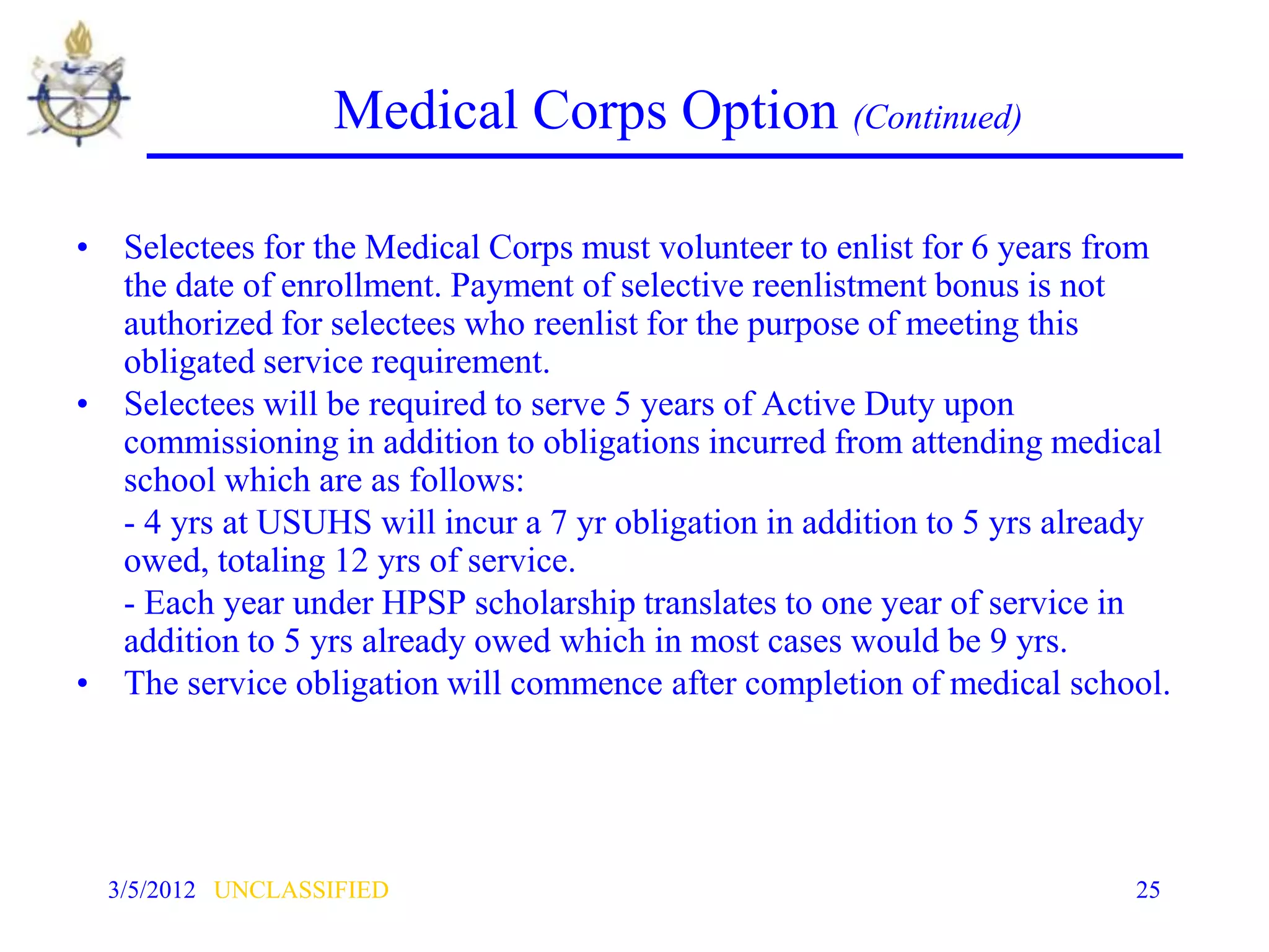 Medical Corps Option (Continued)

• Selectees for the Medical Corps must volunteer to enlist for 6 years from
  the date of enrollment. Payment of selective reenlistment bonus is not
  authorized for selectees who reenlist for the purpose of meeting this
  obligated service requirement.
• Selectees will be required to serve 5 years of Active Duty upon
  commissioning in addition to obligations incurred from attending medical
  school which are as follows:
  - 4 yrs at USUHS will incur a 7 yr obligation in addition to 5 yrs already
  owed, totaling 12 yrs of service.
  - Each year under HPSP scholarship translates to one year of service in
  addition to 5 yrs already owed which in most cases would be 9 yrs.
• The service obligation will commence after completion of medical school.




  3/5/2012 UNCLASSIFIED                                                  25
 