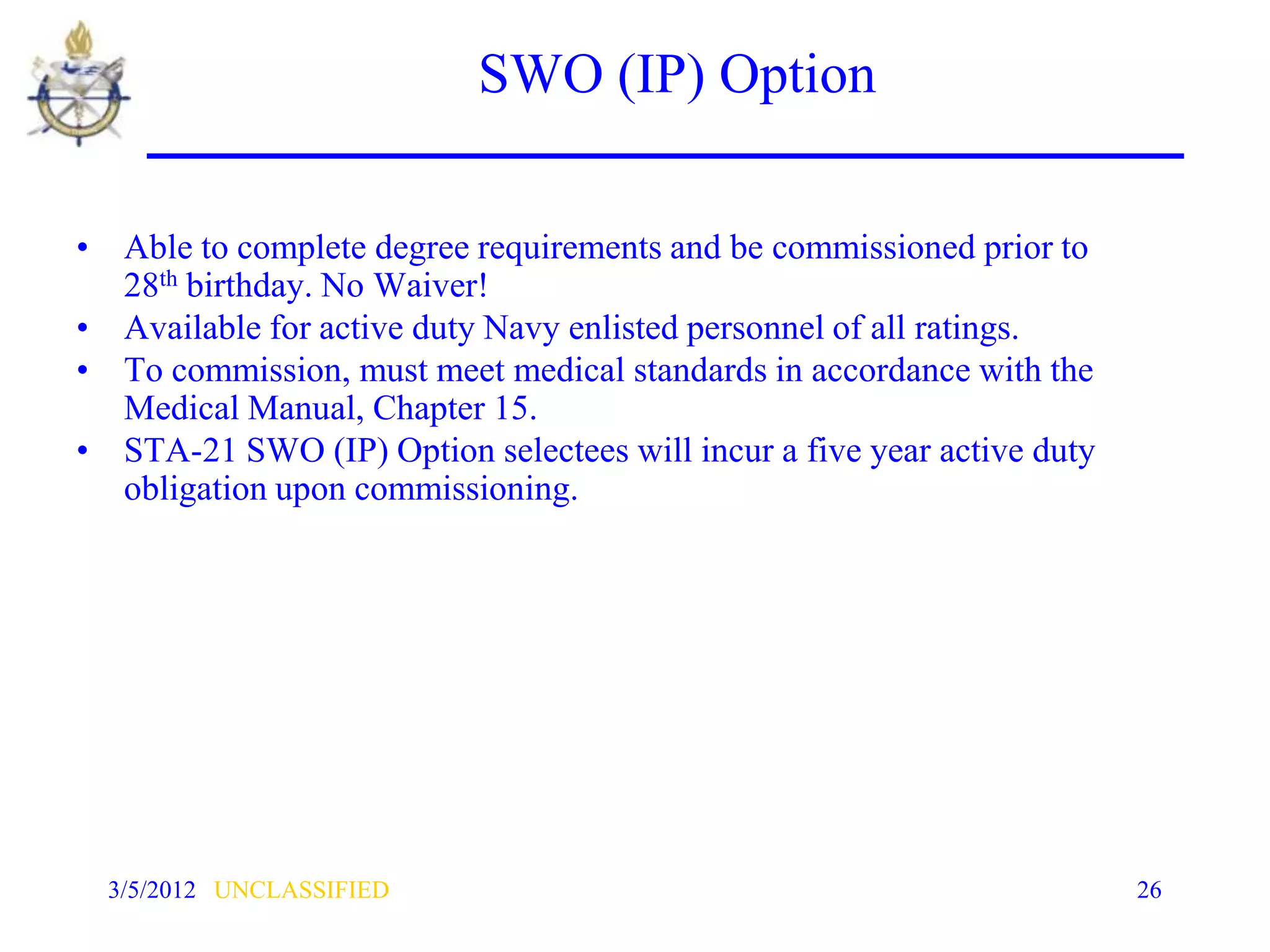 SWO (IP) Option

• Able to complete degree requirements and be commissioned prior to
  28th birthday. No Waiver!
• Available for active duty Navy enlisted personnel of all ratings.
• To commission, must meet medical standards in accordance with the
  Medical Manual, Chapter 15.
• STA-21 SWO (IP) Option selectees will incur a five year active duty
  obligation upon commissioning.




  3/5/2012 UNCLASSIFIED                                                 26
 