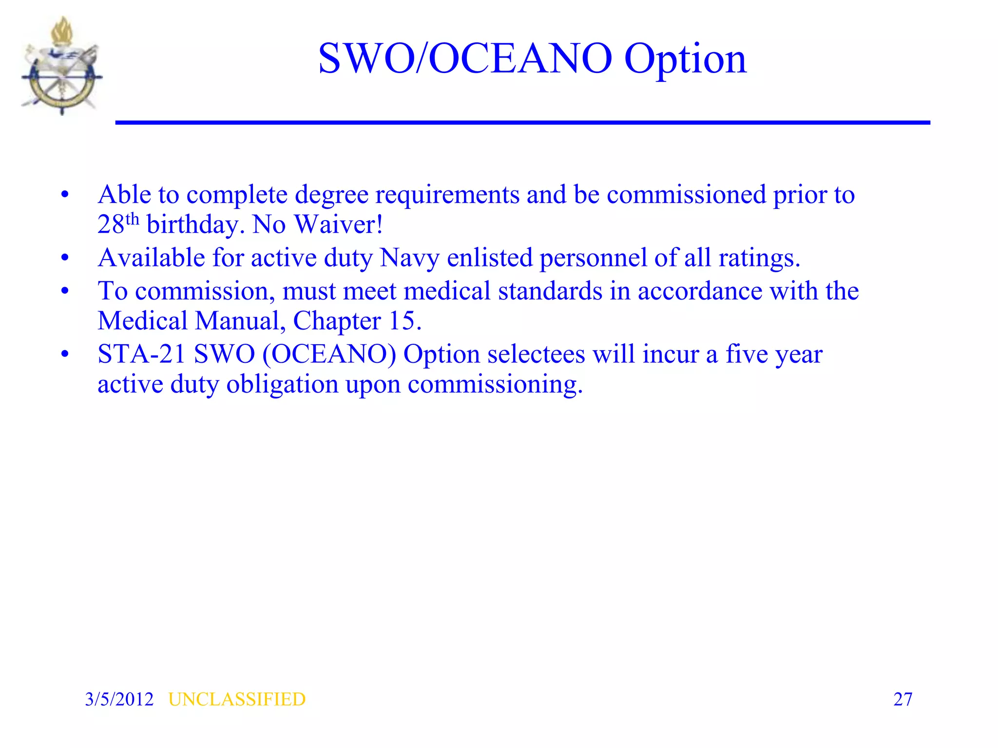 SWO/OCEANO Option

• Able to complete degree requirements and be commissioned prior to
  28th birthday. No Waiver!
• Available for active duty Navy enlisted personnel of all ratings.
• To commission, must meet medical standards in accordance with the
  Medical Manual, Chapter 15.
• STA-21 SWO (OCEANO) Option selectees will incur a five year
  active duty obligation upon commissioning.




  3/5/2012 UNCLASSIFIED                                               27
 