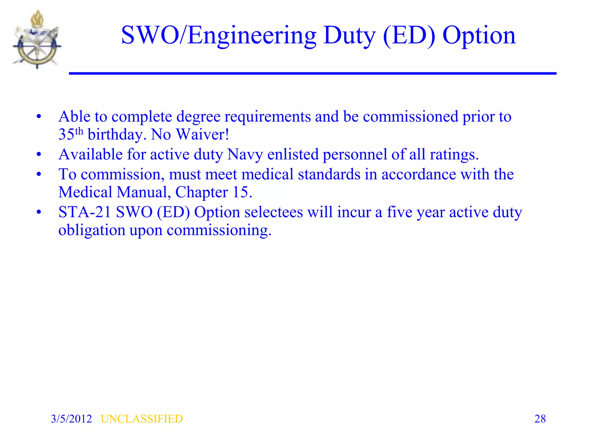 SWO/Engineering Duty (ED) Option

• Able to complete degree requirements and be commissioned prior to
  35th birthday. No Waiver!
• Available for active duty Navy enlisted personnel of all ratings.
• To commission, must meet medical standards in accordance with the
  Medical Manual, Chapter 15.
• STA-21 SWO (ED) Option selectees will incur a five year active duty
  obligation upon commissioning.




  3/5/2012 UNCLASSIFIED                                                 28
 