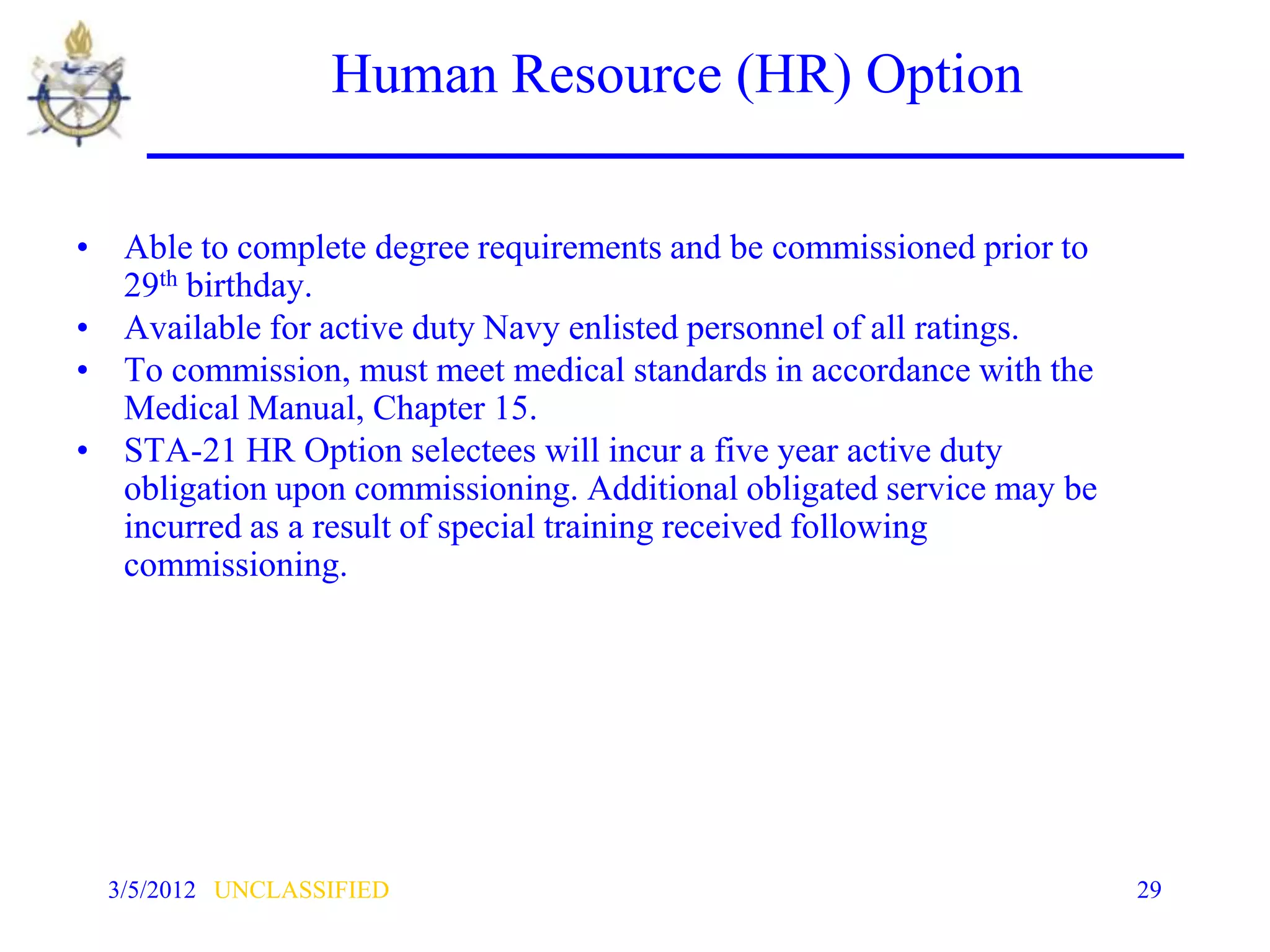 Human Resource (HR) Option

• Able to complete degree requirements and be commissioned prior to
  29th birthday.
• Available for active duty Navy enlisted personnel of all ratings.
• To commission, must meet medical standards in accordance with the
  Medical Manual, Chapter 15.
• STA-21 HR Option selectees will incur a five year active duty
  obligation upon commissioning. Additional obligated service may be
  incurred as a result of special training received following
  commissioning.




  3/5/2012 UNCLASSIFIED                                                29
 