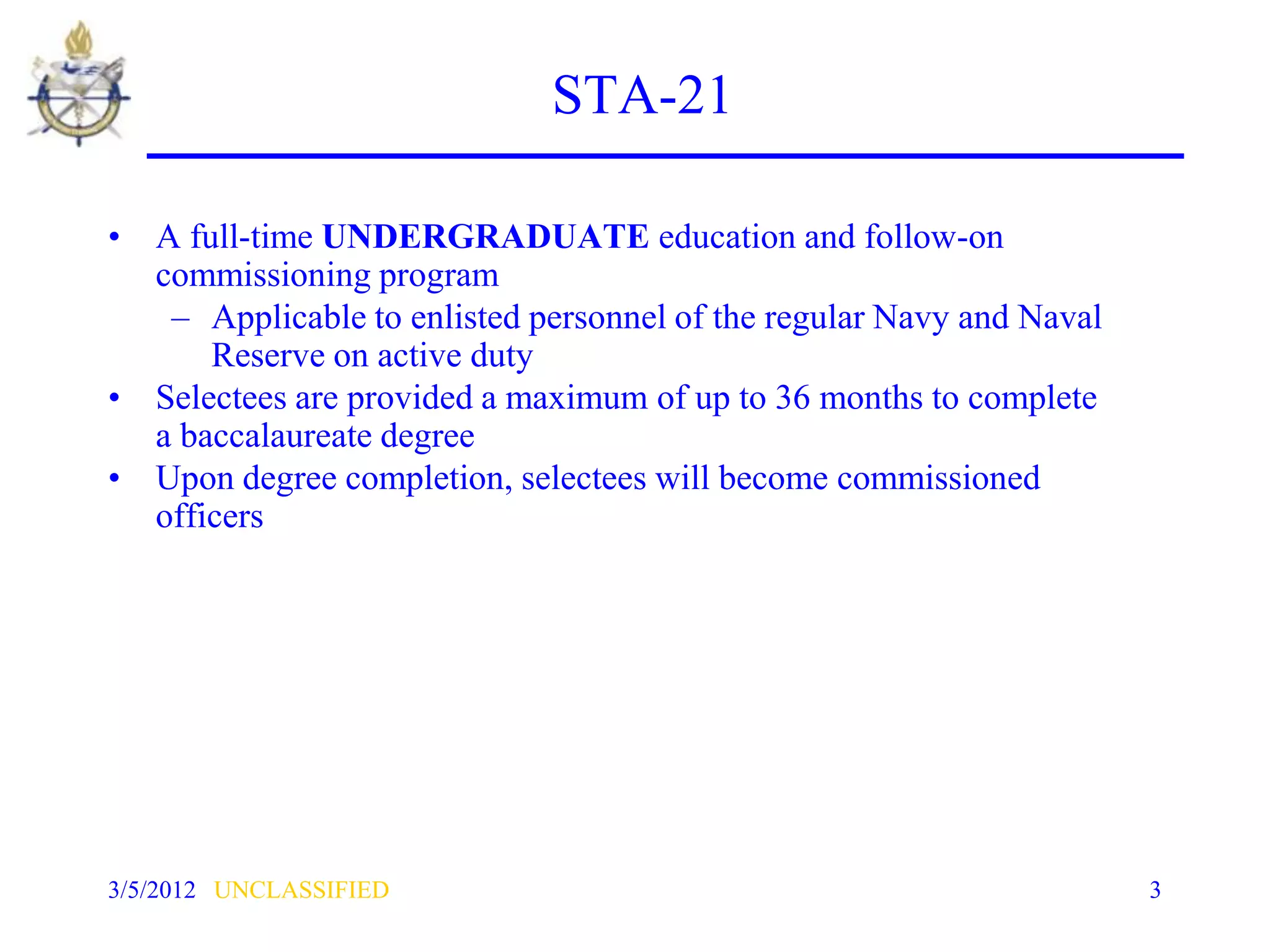 STA-21

• A full-time UNDERGRADUATE education and follow-on
  commissioning program
   – Applicable to enlisted personnel of the regular Navy and Naval
      Reserve on active duty
• Selectees are provided a maximum of up to 36 months to complete
  a baccalaureate degree
• Upon degree completion, selectees will become commissioned
  officers




3/5/2012 UNCLASSIFIED                                                 3
 
