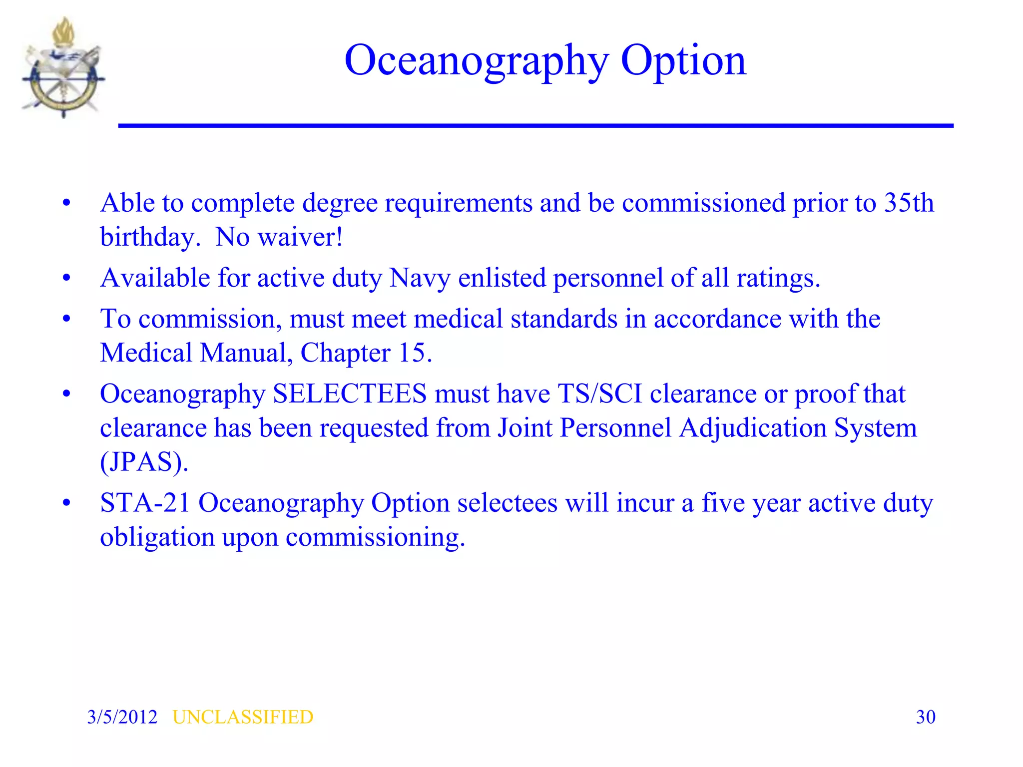 Oceanography Option


• Able to complete degree requirements and be commissioned prior to 35th
  birthday. No waiver!
• Available for active duty Navy enlisted personnel of all ratings.
• To commission, must meet medical standards in accordance with the
  Medical Manual, Chapter 15.
• Oceanography SELECTEES must have TS/SCI clearance or proof that
  clearance has been requested from Joint Personnel Adjudication System
  (JPAS).
• STA-21 Oceanography Option selectees will incur a five year active duty
  obligation upon commissioning.




  3/5/2012 UNCLASSIFIED                                                30
 