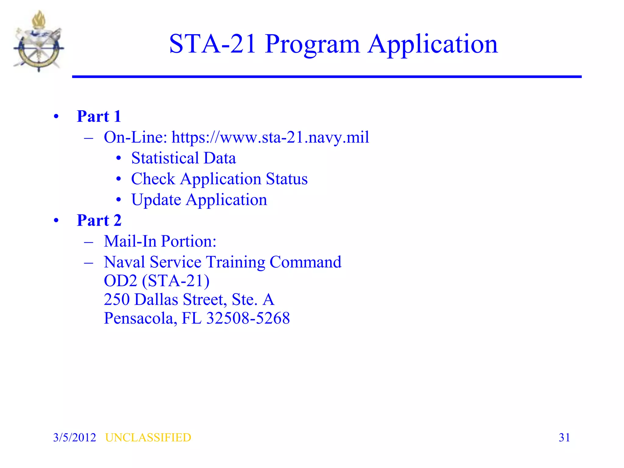 STA-21 Program Application

• Part 1
   – On-Line: https://www.sta-21.navy.mil
       • Statistical Data
       • Check Application Status
       • Update Application
• Part 2
   – Mail-In Portion:
   – Naval Service Training Command
     OD2 (STA-21)
     250 Dallas Street, Ste. A
     Pensacola, FL 32508-5268




3/5/2012 UNCLASSIFIED                         31
 