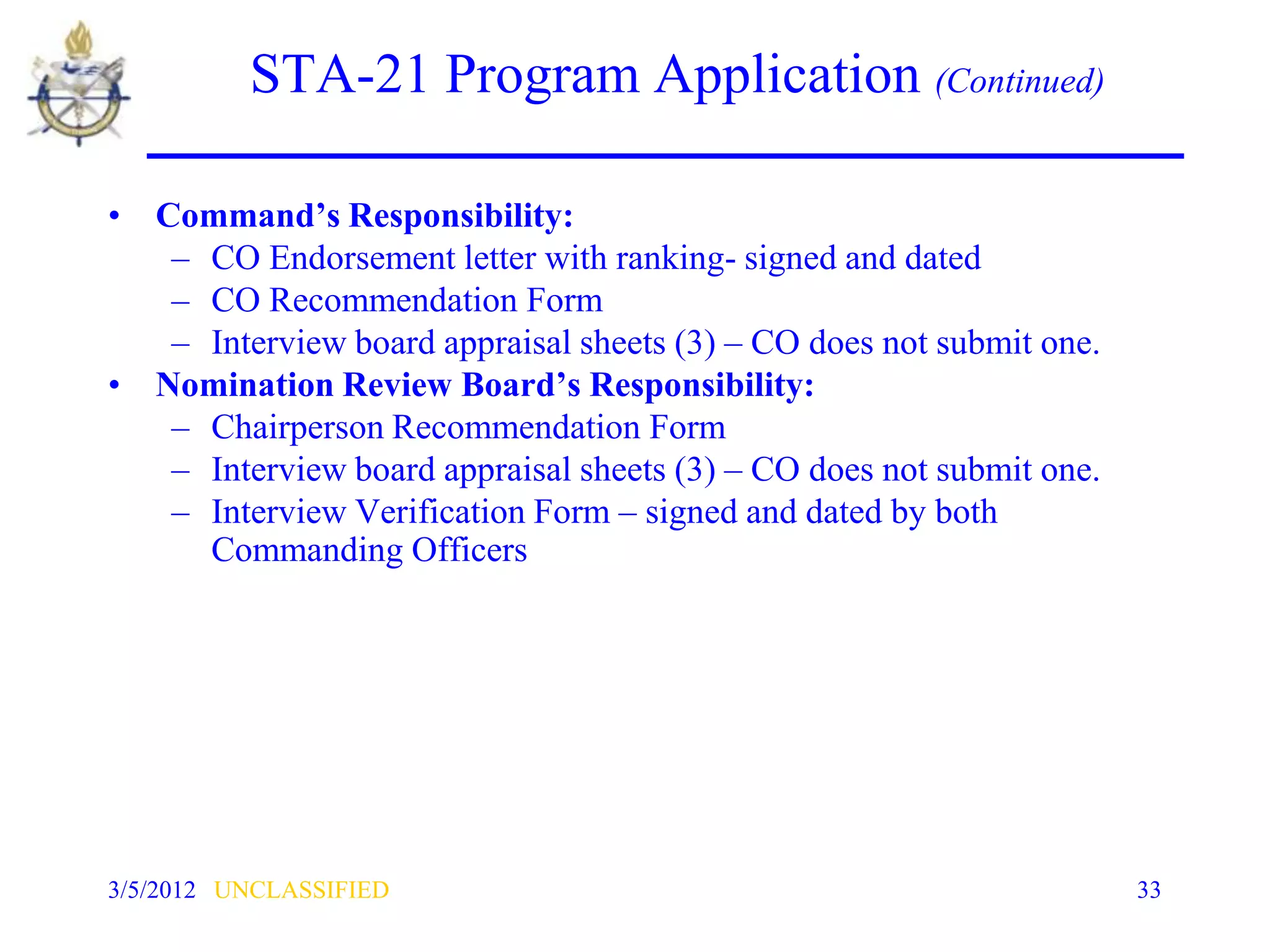 STA-21 Program Application (Continued)

• Command’s Responsibility:
   – CO Endorsement letter with ranking- signed and dated
   – CO Recommendation Form
   – Interview board appraisal sheets (3) – CO does not submit one.
• Nomination Review Board’s Responsibility:
   – Chairperson Recommendation Form
   – Interview board appraisal sheets (3) – CO does not submit one.
   – Interview Verification Form – signed and dated by both
     Commanding Officers




3/5/2012 UNCLASSIFIED                                                 33
 