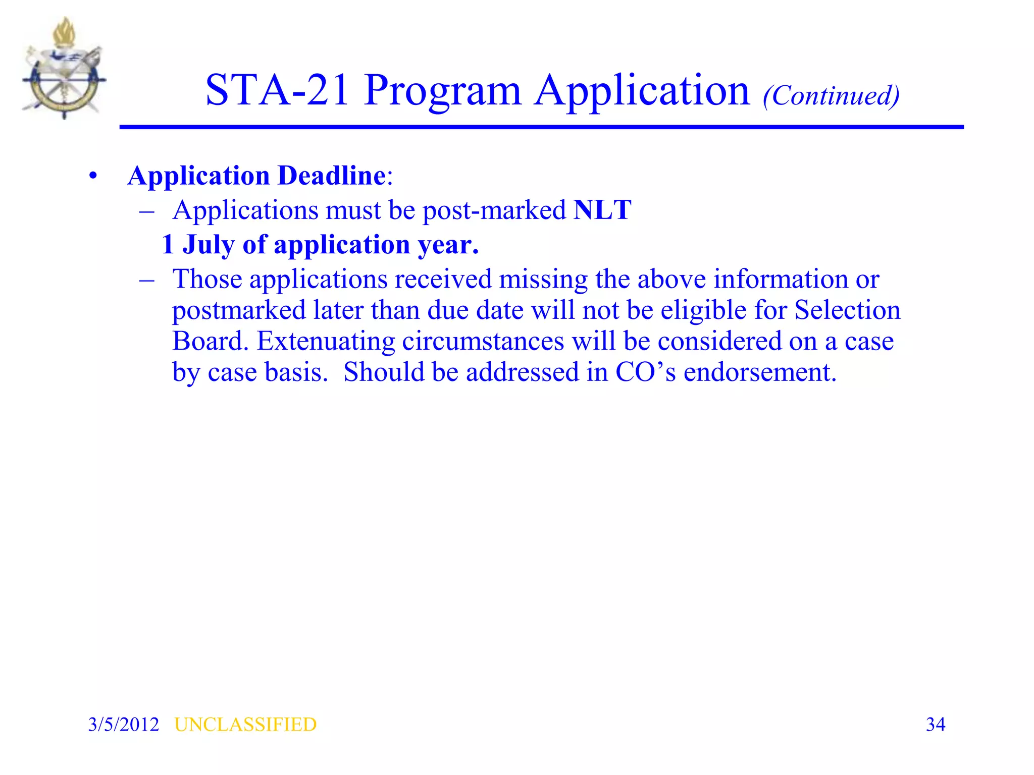 STA-21 Program Application (Continued)
• Application Deadline:
   – Applications must be post-marked NLT
    1 July of application year.
   – Those applications received missing the above information or
     postmarked later than due date will not be eligible for Selection
     Board. Extenuating circumstances will be considered on a case
     by case basis. Should be addressed in CO’s endorsement.




3/5/2012 UNCLASSIFIED                                                    34
 