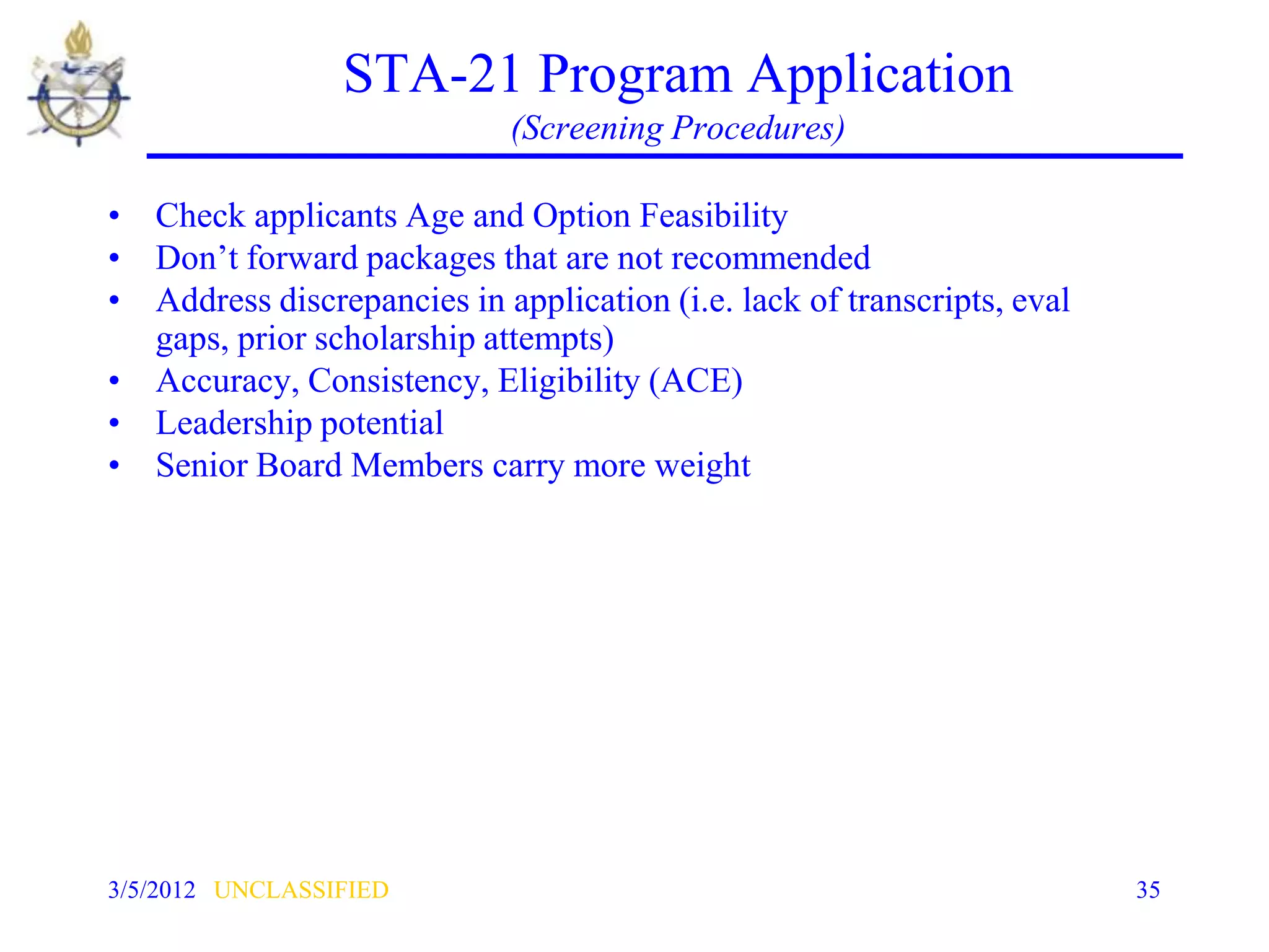 STA-21 Program Application
                             (Screening Procedures)

• Check applicants Age and Option Feasibility
• Don’t forward packages that are not recommended
• Address discrepancies in application (i.e. lack of transcripts, eval
  gaps, prior scholarship attempts)
• Accuracy, Consistency, Eligibility (ACE)
• Leadership potential
• Senior Board Members carry more weight




3/5/2012 UNCLASSIFIED                                                    35
 