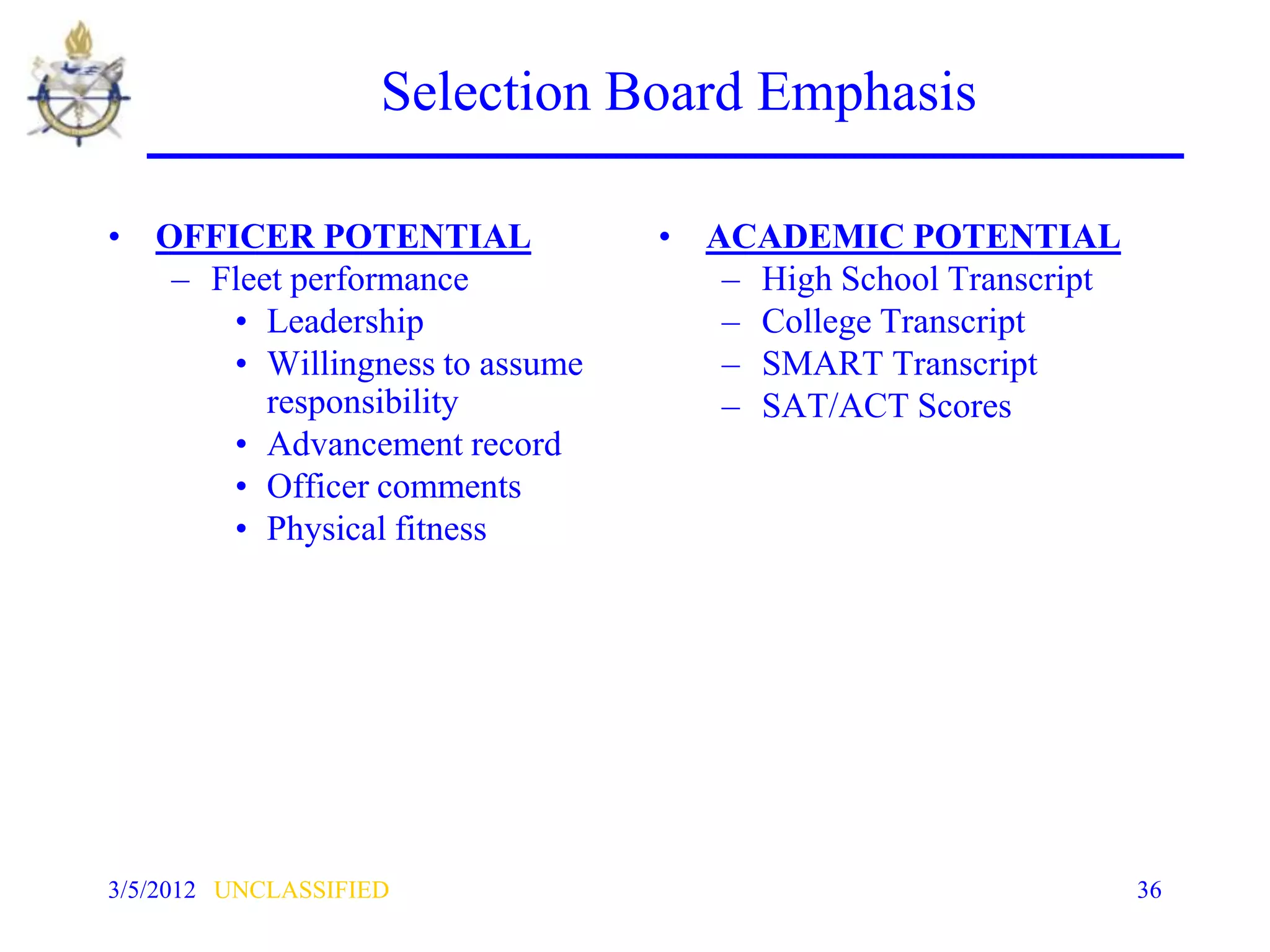 Selection Board Emphasis

• OFFICER POTENTIAL             • ACADEMIC POTENTIAL
   – Fleet performance             – High School Transcript
      • Leadership                 – College Transcript
      • Willingness to assume      – SMART Transcript
         responsibility            – SAT/ACT Scores
      • Advancement record
      • Officer comments
      • Physical fitness




3/5/2012 UNCLASSIFIED                                         36
 