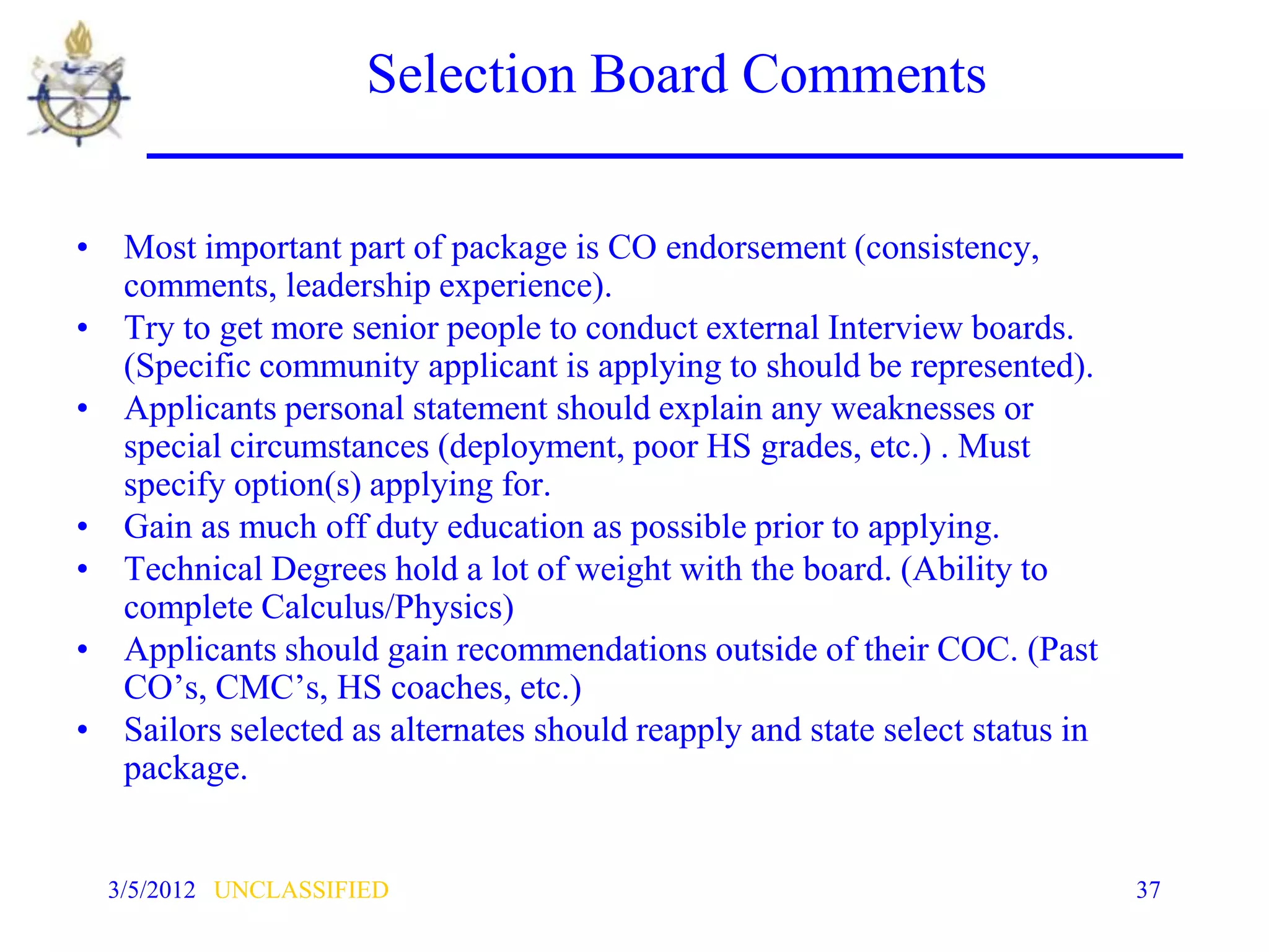Selection Board Comments

• Most important part of package is CO endorsement (consistency,
  comments, leadership experience).
• Try to get more senior people to conduct external Interview boards.
  (Specific community applicant is applying to should be represented).
• Applicants personal statement should explain any weaknesses or
  special circumstances (deployment, poor HS grades, etc.) . Must
  specify option(s) applying for.
• Gain as much off duty education as possible prior to applying.
• Technical Degrees hold a lot of weight with the board. (Ability to
  complete Calculus/Physics)
• Applicants should gain recommendations outside of their COC. (Past
  CO’s, CMC’s, HS coaches, etc.)
• Sailors selected as alternates should reapply and state select status in
  package.


  3/5/2012 UNCLASSIFIED                                                      37
 