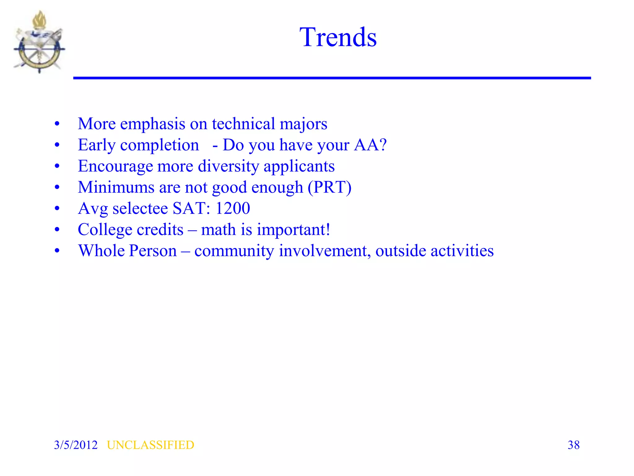 Trends

•   More emphasis on technical majors
•   Early completion - Do you have your AA?
•   Encourage more diversity applicants
•   Minimums are not good enough (PRT)
•   Avg selectee SAT: 1200
•   College credits – math is important!
•   Whole Person – community involvement, outside activities




3/5/2012 UNCLASSIFIED                                          38
 