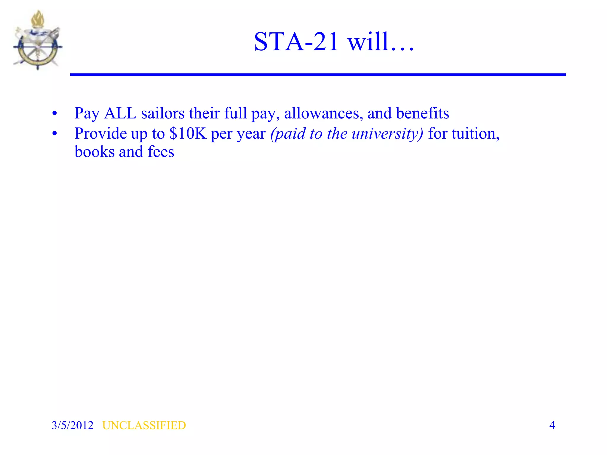 STA-21 will…

• Pay ALL sailors their full pay, allowances, and benefits
• Provide up to $10K per year (paid to the university) for tuition,
  books and fees




3/5/2012 UNCLASSIFIED                                                 4
 