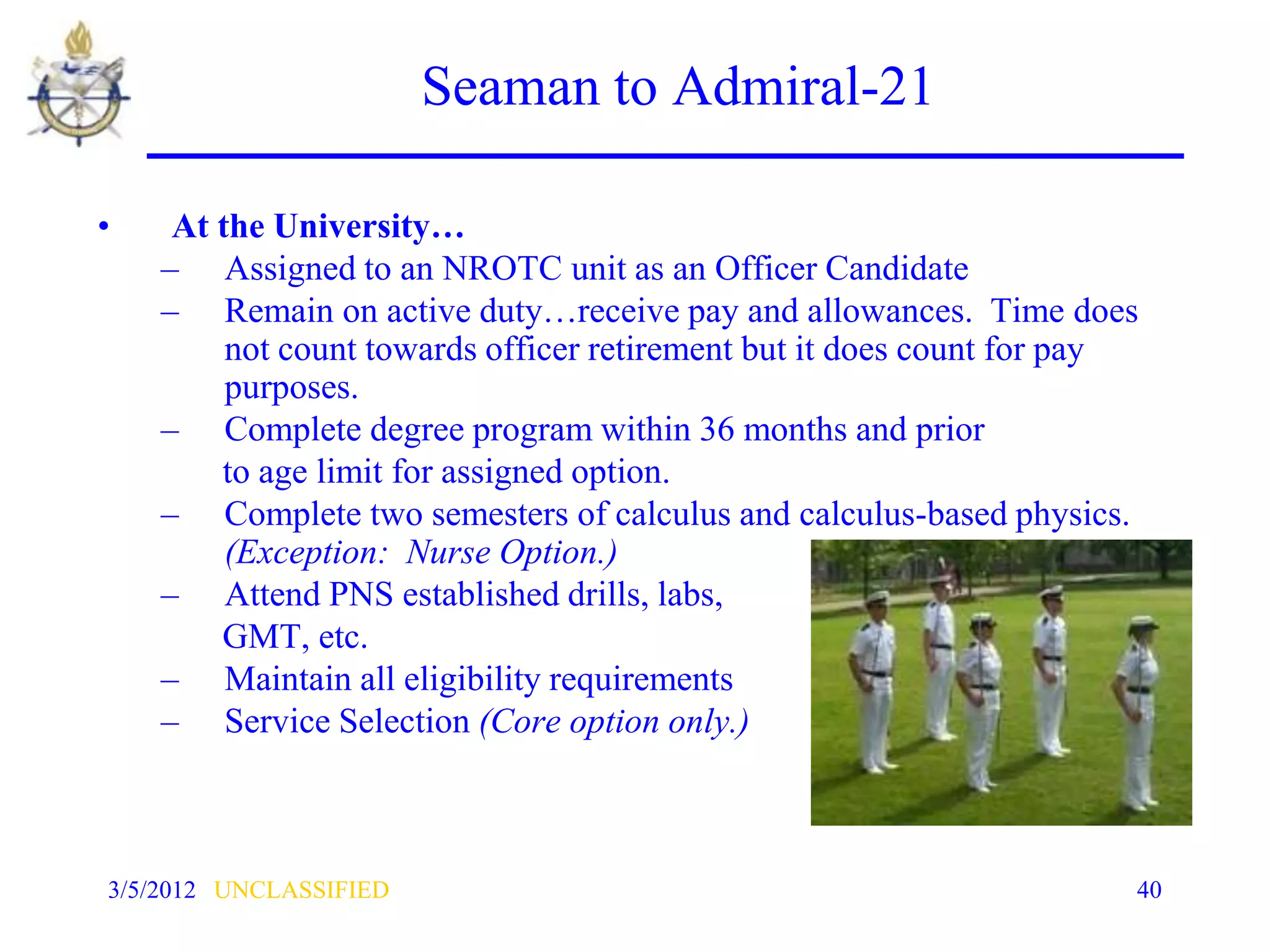 Seaman to Admiral-21

•    At the University…
    – Assigned to an NROTC unit as an Officer Candidate
    – Remain on active duty…receive pay and allowances. Time does
         not count towards officer retirement but it does count for pay
         purposes.
    – Complete degree program within 36 months and prior
        to age limit for assigned option.
    – Complete two semesters of calculus and calculus-based physics.
         (Exception: Nurse Option.)
    – Attend PNS established drills, labs,
        GMT, etc.
    – Maintain all eligibility requirements
    – Service Selection (Core option only.)



3/5/2012 UNCLASSIFIED                                                 40
 