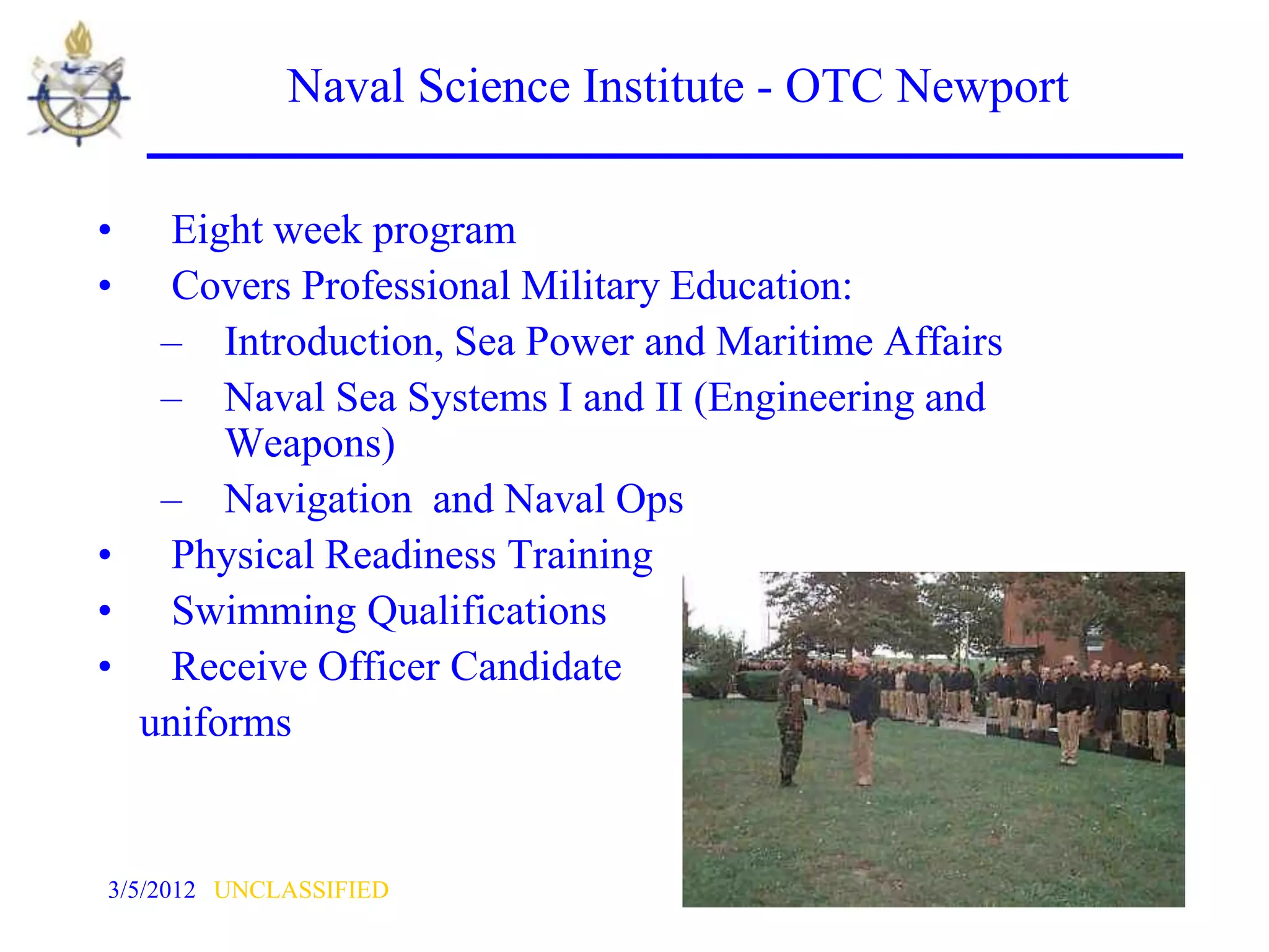 Naval Science Institute - OTC Newport

•  Eight week program
•  Covers Professional Military Education:
  – Introduction, Sea Power and Maritime Affairs
  – Naval Sea Systems I and II (Engineering and
      Weapons)
  – Navigation and Naval Ops
• Physical Readiness Training
• Swimming Qualifications
• Receive Officer Candidate
 uniforms


3/5/2012 UNCLASSIFIED                                41
 