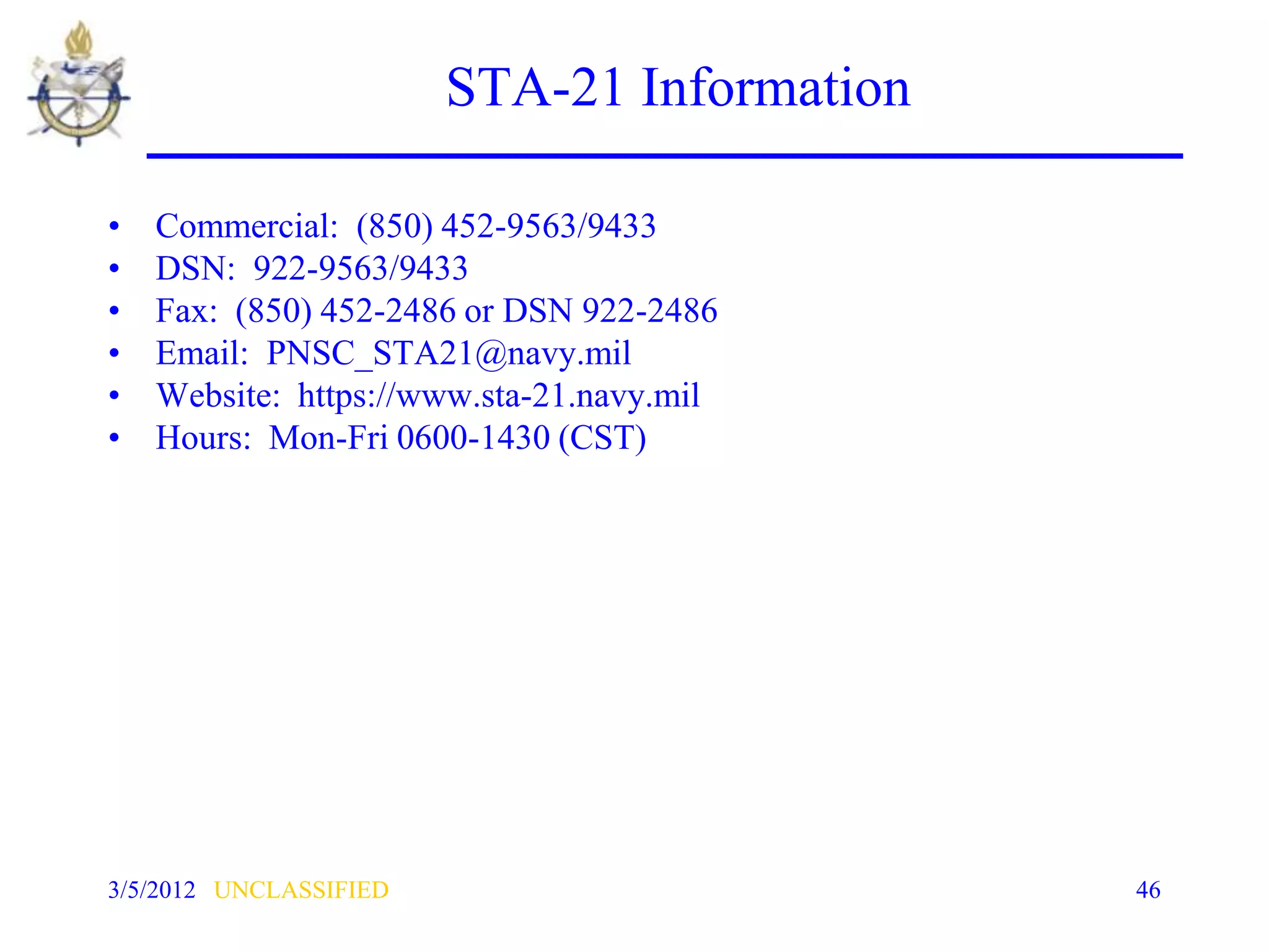 STA-21 Information

•   Commercial: (850) 452-9563/9433
•   DSN: 922-9563/9433
•   Fax: (850) 452-2486 or DSN 922-2486
•   Email: PNSC_STA21@navy.mil
•   Website: https://www.sta-21.navy.mil
•   Hours: Mon-Fri 0600-1430 (CST)




3/5/2012 UNCLASSIFIED                        46
 